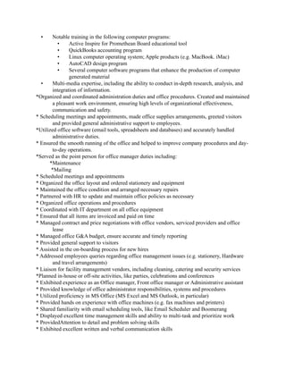 • Notable training in the following computer programs:
• Active Inspire for Promethean Board educational tool
• QuickBooks accounting program
• Linux computer operating system; Apple products (e.g. MacBook. iMac)
• AutoCAD design program
• Several computer software programs that enhance the production of computer
generated material
• Multi-media expertise, including the ability to conduct in-depth research, analysis, and
integration of information.
*Organized and coordinated administration duties and office procedures. Created and maintained
a pleasant work environment, ensuring high levels of organizational effectiveness,
communication and safety.
* Scheduling meetings and appointments, made office supplies arrangements, greeted visitors
and provided general administrative support to employees.
*Utilized office software (email tools, spreadsheets and databases) and accurately handled
administrative duties.
* Ensured the smooth running of the office and helped to improve company procedures and day-
to-day operations.
*Served as the point person for office manager duties including:
*Maintenance
*Mailing
* Scheduled meetings and appointments
* Organized the office layout and ordered stationery and equipment
* Maintained the office condition and arranged necessary repairs
* Partnered with HR to update and maintain office policies as necessary
* Organized office operations and procedures
* Coordinated with IT department on all office equipment
* Ensured that all items are invoiced and paid on time
* Managed contract and price negotiations with office vendors, serviced providers and office
lease
* Managed office G&A budget, ensure accurate and timely reporting
* Provided general support to visitors
* Assisted in the on-boarding process for new hires
* Addressed employees queries regarding office management issues (e.g. stationery, Hardware
and travel arrangements)
* Liaison for facility management vendors, including cleaning, catering and security services
*Planned in-house or off-site activities, like parties, celebrations and conferences
* Exhibited experience as an Office manager, Front office manager or Administrative assistant
* Provided knowledge of office administrator responsibilities, systems and procedures
* Utilized proficiency in MS Office (MS Excel and MS Outlook, in particular)
* Provided hands on experience with office machines (e.g. fax machines and printers)
* Shared familiarity with email scheduling tools, like Email Scheduler and Boomerang
* Displayed excellent time management skills and ability to multi-task and prioritize work
* ProvidedAttention to detail and problem solving skills
* Exhibited excellent written and verbal communication skills
 