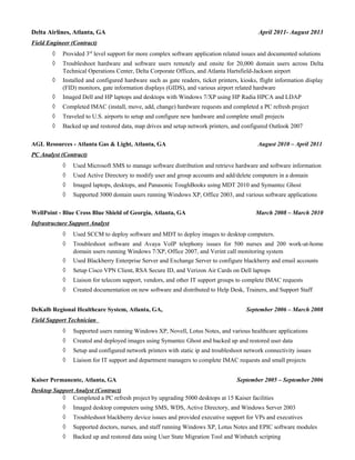 Delta Airlines, Atlanta, GA April 2011- August 2013
Field Engineer (Contract)
◊ Provided 3rd
level support for more complex software application related issues and documented solutions
◊ Troubleshoot hardware and software users remotely and onsite for 20,000 domain users across Delta
Technical Operations Center, Delta Corporate Offices, and Atlanta Hartsfield-Jackson airport
◊ Installed and configured hardware such as gate readers, ticket printers, kiosks, flight information display
(FID) monitors, gate information displays (GIDS), and various airport related hardware
◊ Imaged Dell and HP laptops and desktops with Windows 7/XP using HP Radia HPCA and LDAP
◊ Completed IMAC (install, move, add, change) hardware requests and completed a PC refresh project
◊ Traveled to U.S. airports to setup and configure new hardware and complete small projects
◊ Backed up and restored data, map drives and setup network printers, and configured Outlook 2007
AGL Resources - Atlanta Gas & Light, Atlanta, GA August 2010 – April 2011
PC Analyst (Contract)
◊ Used Microsoft SMS to manage software distribution and retrieve hardware and software information
◊ Used Active Directory to modify user and group accounts and add/delete computers in a domain
◊ Imaged laptops, desktops, and Panasonic ToughBooks using MDT 2010 and Symantec Ghost
◊ Supported 3000 domain users running Windows XP, Office 2003, and various software applications
WellPoint - Blue Cross Blue Shield of Georgia, Atlanta, GA March 2008 – March 2010
Infrastructure Support Analyst
◊ Used SCCM to deploy software and MDT to deploy images to desktop computers.
◊ Troubleshoot software and Avaya VoIP telephony issues for 500 nurses and 200 work-at-home
domain users running Windows 7/XP, Office 2007, and Verint call monitoring system
◊ Used Blackberry Enterprise Server and Exchange Server to configure blackberry and email accounts
◊ Setup Cisco VPN Client, RSA Secure ID, and Verizon Air Cards on Dell laptops
◊ Liaison for telecom support, vendors, and other IT support groups to complete IMAC requests
◊ Created documentation on new software and distributed to Help Desk, Trainers, and Support Staff
DeKalb Regional Healthcare System, Atlanta, GA, September 2006 – March 2008
Field Support Technician
◊ Supported users running Windows XP, Novell, Lotus Notes, and various healthcare applications
◊ Created and deployed images using Symantec Ghost and backed up and restored user data
◊ Setup and configured network printers with static ip and troubleshoot network connectivity issues
◊ Liaison for IT support and department managers to complete IMAC requests and small projects
Kaiser Permanente, Atlanta, GA September 2005 – September 2006
Desktop Support Analyst (Contract)
◊ Completed a PC refresh project by upgrading 5000 desktops at 15 Kaiser facilities
◊ Imaged desktop computers using SMS, WDS, Active Directory, and Windows Server 2003
◊ Troubleshoot blackberry device issues and provided executive support for VPs and executives
◊ Supported doctors, nurses, and staff running Windows XP, Lotus Notes and EPIC software modules
◊ Backed up and restored data using User State Migration Tool and Winbatch scripting
 