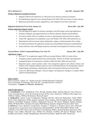 SITA, Marietta, GA July 2005 – September 2005
Windows Migration Consultant (Contract)
◊ Migrated 1500 Novell workstations to a Microsoft Active Directory domain environment
◊ Provided desktop support for users running Windows XP, Office 2003, and various Aviation software
◊ Backed up and restored user data, mapped drives, and configured Lotus Notes email client
Kilpatrick Stockton LLP Law Firm, Atlanta, GA March 2004 – July 2005
Desktop Applications Support Analyst
◊ Provided application support for attorneys, paralegals, and staff running various legal applications
◊ Installed, configured, and supported Interwoven (Filesite, Desksite, Mailsite) and WorkShare
◊ Traveled to satellite offices to complete site surveys, special projects and to provide site support
◊ Tested 100+ applications for compatibility issues with Windows XP, Office 2003 and Interwoven
◊ Maintained all software licenses and provided patches, updates, and documentation from vendors
◊ Provided documentation for applications and processes and published information using SharePoint
◊ Setup conference rooms with laptops, projectors, and audio/visual equipment for attorney meeting
General Motors / GMAC Commercial Finance, New York, NY January 2001 – July 2003
Applications Analyst
◊ Provided 3rd
level application support 1000 users running Windows 2000 in 3 remote offices
◊ Completed a project implementing ProLaw and DocsOpen / PCDocs for GMAC legal department
◊ Upgraded Windows 95 workstations to Windows 2000 with Office 2000, and Lotus Notes
◊ Requested quotes, created purchase orders with management approval and ordered software and
hardware such as laptops, desktops, printers as well as maintained licenses for all proprietary software
◊ Imaged laptops and desktops using Symantec Ghost and manually backed up and restored data
◊ Liaison for IBM Project Managers, Telecom Support, and department managers to complete IMAC
requests and special projects
EDUCATION:
DeVry University, Atlanta, GA – Studied Associate in Health Information Technology
New York Institute of Technology, New York, NY – Awarded Network+ Certificate
Certifications – Comptia A+, Network+, Novell CNA
SOFTWARE SKILLS
♦ Virtualization: Citrix XenDesktop, Citrix XenApp, Desktop Studio, Desktop Director, Citrix Receiver,
Citrix Licensing Server, Citrix Provisioning Services (PVS), Citrix StoreFront, VMWare ESXi Hypervisor,
VMWare vSphere, VMWare Workstation, Microsoft App-V
♦ Deployment: System Center Configuration Manager (SCCM), Microsoft Deployment Toolkit (MDT
2010), Altiris deployment, WAIK, ImageX, Symantec Ghost Imaging, Wise Packaging Studio, InstallShield,
Windows PowerShell Scripting, Windows Deployment Services, HP Device Manager, Remote Desktop
(RDS), HP Radia HPCA, Symantec Encryption PGP Desktop, Symantec Endpoint Protection, RSA Token
♦ OS/Server: Active Directory, Group Policy, Windows 7, Windows 8, Windows Server 2012, Microsoft
Exchange Server, Lotus Notes, Cisco Telepresence, PGI GlobalMeet, TCP/IP, DNS, DHCP, WINS, VoIP,
AirWatch, Cisco VPN Client, Citrix GoToAssist, GoToMeeting, WebEx, Remote Desktop, Dameware, VNC,
Bomgar, Cisco Jabber, Microsoft Lnyc, Mobile Iron, Remedy, FootPrint, HP Service Manager, HEAT,
Landesk, ServiceNow, TrackIt, ManageEngine, Microsoft ActiveSync, Apple OS, EPIC, Interwoven
 