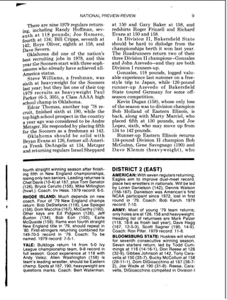 NATIONAL PREVIEW-REVIEW 9
There are nine 1979 regulars return-
ing, including Randy Hoffman, sev-
enth a t 118 pounds; Joe Romero,
fourth at 134; Bill Cripps, seventh at
142; Roye Oliver, eighth at 158, and
Dave Severn.
Oklahoma did one of the nation's
best recruiting jobs in 1978, and this
year the Sooners start with three soph-
omores who already have achieved all-
America status.
Steve Williams, a freshman, was
sixth at heavyweight for the Sooners
last year; but they list one of their top
1979 recruits as heavyweight Paul
Parker (6-5, 305), a Class AAAA high
school champ in Oklahoma.
Edcar Thomas, another top '78 re-
cruit, finished sixth at 190, while the
top high school prospect in the country
a year ago was considered to be Andre
Metzger. He responded by placing fifth
for the Sooners as a freshman at 142.
Oklahoma should be solid with
Bryan Evans at 126,former all-Ameri-
ca Frank DeAngelis at 134, Metzger
and returning regulars Israel Sheppard
at 150 and Gary Baker at 158, and
redshirts Roger Frizzell and Richard
Evans at 150 and 158.
In Division 11, Bakersfield State
should be hard to dislodge from the
championships berth it won last year.
The Roadrunners return two of their
three Division I1champions-Gonzales
and John Azevedo-and they are both
Division I runners-up.
Gonzales, 118 pounds, logged valu-
able experience last summer on a free-
style trip to Japan, while 126-pound
runner-up Azevedo of Bakersfield
State toured Germany for some off-
season competition.
Kevin Dugan (158),whose only loss
of the season was to divisionchampion
Bob Holland of Eastern Illinois, is
back, along with Marty Marciel, who
placed fifth at 150 pounds, and Joe
Lopez, sixth, who may move up from
134to 142 pounds.
Runner-up Eastern Illinois returns
134-pound Division I1 champion Bob
McGuinn, Gene Savegnago (190) and
Dave Klemm (heavyweight), who
fourth straight winning season after finish-
ing fifth in New England championships,
losingonly two seniors. Leading returnee is
Chet Davis(10-4)at 167,plus Tom Senator
(126),Bruce Cerullo (158). Mike Millington
(hvwt.). Coach: Irv Hess. 1979 record: 6-5.
RHODE ISLAND: Much depends on new
coach. Four of '79New England champs
return: Bob DeStefanis (118),Lee Spiegel
(158),Dom Macchia (167),McCarthy (190).
Other keys are Ed Pidgeon (126),Jeff
Buxton (134), Bob Eon (150), Earle
McQuaide(158).Rams won fourth straight
New England title in '79,should repeat in
'80.First-stringers returning combined for
149-70-5record in '79. Coach: To be
named. 1979 record: 7-5-1.
YALE: Bulldogs return 14 from 5-0 Ivy
League championship team, 9-8record in
full season. Good experience at 118 with
Andy Velez; Allen Washington (158) is
team's leading wrestler, should be Eastern
champ. Spots at 167,190,heavyweight are
questions marks. Coach: Bert Waterman.
DISTRICT 2 (EAST)
AMERICAN: With seven regulars returning,
Eagles aim to improve dual-meet record,
place two wrestlers in nationals. Will be led
by Loren Danielson (142),Dennis Watson
(158-167).Danielson was American's first
NCAA participant since 1972,lost in first
round in '79. Coach: Bob Karch. 1979
record: 7-10.
ARMY: Most of young '79 team returns;
only holesare at 126,158and heavyweight.
Heading list of returnees are Mark Patzer
(118,18-8as frosh last year), Dave Hagg
(167,12-5-3),Scott Sagner (190,14-9).
Coach: Ron Pifer. 1979 record: 11-8.
BLOOMSBURG STATE: Huskies will shoot
for seventh consecutive winning season.
Seven starters return, led by Todd Cum-
mings at 118 (14-16-I),Don Reese at 126
(32-9),Gibbes Johnson at 142,Tony Cara-
vella at 150(35-7), Bucky McCollum at 158
(28-11-I),Dom DiGioacchino at 167(38-7-
2),Joe Wade at 190 (31-8).Reese, Cara-
vella, DiGioacchino competed in Division I
 