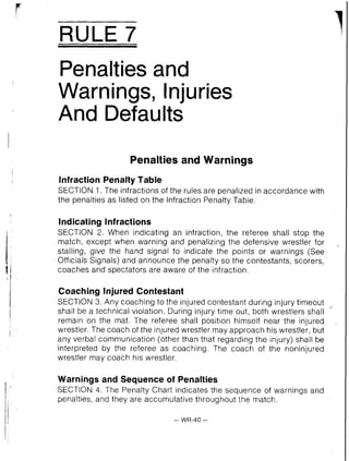 RULE 7
Penalties and
Warnings, Injuries
And ~efaults
Penalties and Warnings
lnfraction Penalty Table
SECTION 1 . The infractions of the rules are penalized in accordance with
the penalties as listed on the Infraction Penalty Table.
Indicating Infractions
SECTION 2. When indicating an infraction, the referee shall stop the
match, except when warning and penalizing the defensive wrestler for .
stalling, give the hand signal to indicate the points or warnings (See
Officials Signals) and announce the penalty so the contestants, scorers,
coaches and spectators are aware of the infraction.
Coaching Injured Contestant
SECTION 3. Any coaching to the injured contestant during injury timeout ,,,
shall be a technical violation. During injury time out, both wrestlers shall
remain on the mat. The referee shall position himself near the injured
wrestler. The coach of the injured wrestler may approach his wrestler, but
any verbal communication (other than that regarding the injury) shall be
interpreted by the referee as coaching. The coach of the noninjured
wrestler may coach his wrestler.
Warnings and Sequence of Penalties
SECTION 4. The Penalty Chart indicates the sequence of warnings and
penalties, and they are accumulative throughout the match.
 