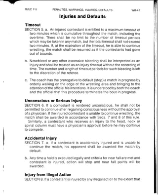 RULE 7-5 PENALTIES,WARNINGS, INJURIES, DEFAULTS WR-41
Injuries and Defaults
Timeout
SECTION 5. a. An injured contestant is entitled to a maximum timeout of
two minutes which is cumulative throughout the match, including the
overtime. There shall be no limit to the number of timeout periods
which may be taken in any match, but the total timeout shall not exceed
two minutes. If, at the expiration of the timeout, he is able to continue
wrestling, the match shall be resumed as if the contestants had gone
out of bounds.
b. Nosebleed or any other excessive bleeding shall be interpreted as an
injury and shall be treated as an injury timeout without the recording of
time. The number and length of timeout periods for such bleeding is left
to the discretion of the referee.
c. The coach has the prerogative to default (stop) a match in progress by
orderly walking on the edge of the wrestling area and bringing to the
attention of the official his intentions. It is understood by both the coach
and the official that this procedure terminates the bout in progress.
Unconsciousor Serious lnjury
SECTION 6. If a contestant is rendered unconscious, he shall not be
permitted to continue after regaining consciousness without the approval
of a physician. If the injured contestant is unable to continue wrestling, the
match shall be awarded in accordance with Secs. 7 and 8 of this rule.
Similarly, a contestant who receives an injury to the head, neck or
spinal column must have a physician's approval before he may continue
to compete.
Accidental lnjury
SECTION 7. a. If a contestant is accidentally injured and is unable to
continue the match, his opponent shall be awarded the match by
default.
b. Any time a hold is executed legally and criteria for near fall are met and
contestant is injured, action will stop and near fall points will be
awarded.
lnjury from Illegal Action
SECTION 8. If a contestant is injured by any illegal action to the extent that
 