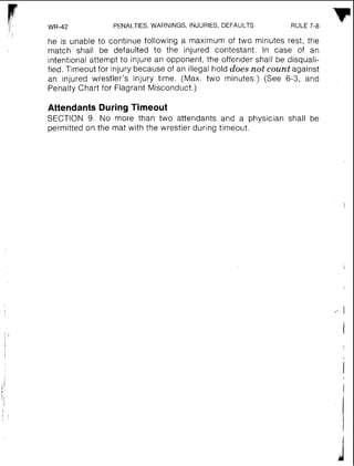 PENALTIES,WARNINGS, INJURIES, DEFAULTS RULE 7-8
F
I
he is unable to continue following a maximum of two minutes rest, the
match shall be defaulted to the injured contestant. In case of an
intent~onalattempt to injure an opponent, the offender shall be disquali-
fied. Timeout for injury because of an illegal hold does not count against
an injured wrestler's injury time. (Max. two minutes.) (See 6-3, and
Penalty Chart for Flagrant Misconduct.)
Attendants During Timeout
SECTION 9. No more than two attendants and a physician shall be
permitted on the mat with the wrestler during timeout.
 