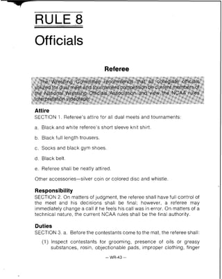RULE 8
Officials
Referee
The Wrestling C~mrnitteerecommends that all collegiate officials
utilized for dual meet and tournament competition be current members of
the National Wrestling Officials Association and view the NCAA rules
interpretation videgtape.
Attire
SECTION 1. Referee's attire for all dual meets and tournaments:
a. Black and white referee's short sleeve knit shirt.
b. Black full length trousers.
c. Socks and black gym shoes.
d. Black belt.
e. Referee shall be neatly attired.
Other accessories-silver coin or colored disc and whistle.
Responsibility
SECTION 2. On matters of judgment, the referee shall have full control of
the meet and his decisions shall be final; however, a referee may
immediately change a call if he feels his call was in error. On matters of a
technical nature, the current NCAA rules shall be the final authority.
Duties
SECTION 3. a. Before the contestants come to the mat,the referee shall:
(1) Inspect contestants for grooming, presence of oils or greasy
substances, rosin, objectionable pads, improper clothing, finger
- WR-43 -
 