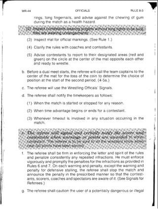 I' WR-44 OFFICIALS RULE 8-3
rings, long fingernails, and advise against the chewing of gum
during the match as a health hazard.
(2) Inspect contestants wearing singlets without long tights to be sure
they are wearing undergarments.
I
(3) lnspect mat for official markings. (See Rule 1.)I
I (4) Clarify the rules with coaches and contestants.
(5) Advise contestants to report to their designated areas (red and
green) on the circle at the center of the mat opposite each other
and ready to wrestle.
1
b. Before a dual meet starts, the referee will call the team captains to the
1. center of the mat for the toss of the coin to determine the choice of
position at the start of the second period. (4-5a.)
!
c. The referee will use the Wrestling Officals' Signals.
d. The referee shall notify the timekeepers as follows:
(1) When the match is started or stopped for any reason.
(2) When time advantage begins or ends for a contestant.
(3) Whenever timeout is involved in any situation occurring in the
match.
The referee shall be firm in enforcing the letter and spirit of the rules
and penalize consistently any repeated infractions. He must enforce
vigorously and promptly the penalties for the infractions as provided in
Rules 6 and 7. On each warning and penalty, except the warning and
penalty for defensive stalling, the referee shall stop the match and
announce the penalty in the prescribed manner so that the contest-
ants, scorers, coaches and spectators are aware of it. (See Signals for
Referees.)
The referee shall caution the user of a potentially dangerous or illegal
 