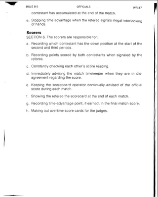 RULE8-5 OFFICIALS WR-47
contestant has accumulated at the end of the match.
e. Stopping time advantage when the referee signals illegal interlocking
of hands.
Scorers
SECTION 6. The scorers are responsible for:
a. Recording which contestant has the down position at the start of the
second and third periods.
b. Recording points scored by both contestants when signaled by the
referee.
c. Constantly checking each other's score reading.
d. Immediately advising the match timekeeper when they are in dis-
agreement regarding the score.
e. Keeping the scoreboard operator continually advised of the official
score during each match.
f. Showing the referee the scorecard at the end of each match
g. Recording time-advantage point, if earned, in the final match score.
h. Making out overtime score cards for the judges
 