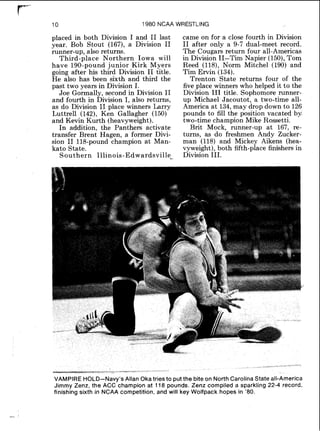 10 1980 NCAA WRESTLING
placed in both Division I and I1 last
year. Bob Stout (167), a Division I1
runner-up, also returns.
Third-place Northern Iowa will
have 190-pound junior Kirk Myers
going after his third Division I1 title.
He also has been sixth and third the
past two years in Division I.
Joe Gormally, second in Division I1
and fourth in Division I, also returns,
as do Division I1 place winners Larry
Luttrell (142), Ken Gallagher (150)
and Kevin Kurth (heavyweight).
In addition, the Panthers activate
transfer Brent Hagen, a former Divi-
sion I1 118-pound champion at Man-
kato State.
Southern Illinois-Edward~ville~,
came on for a close fourth in Division
I1 after only a 9-7 dual-meet record.
The Cougars return four all-Americas
in Division 11-Tim Napier (150),Tom
Reed (118), Norm Mitchel (190) and
Tim Ervin (134).
Trenton State returns four of the
five place winners who helped it to the
Division I11 title. Sophomore runner-
up Michael Jacoutot, a two-time all-
America at 134,may drop down to 126
pounds to fill the position vacated by
two-time champion Mike Rossetti.
Brit Mock, runner-up at 167, re-
turns, as do freshmen Andy Zucker-
man (118) and Mickey Aikens (hea-
vyweight), both fifth-place finishers in
Division 111.
VAMPIRE HOLD-Navy's Allan Oka tries to put the bite on North Carolina State all-America
Jimmy Zenz, the ACC champion at 118 pounds. Zenz compiled a sparkling 22-4 record,
finishing sixth in NCAA competition, and will key Wolfpack hopes in '80.
 