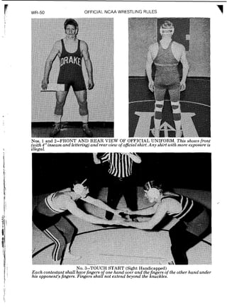 WR-50 OFFICIAL NCAA WRESTLING RULES
Nos. 1 and 2-FRONT AND REAR VIEW OF OFFICIAL UNIFORM. This shows front
(with4" inseam and lettering) and rear view of officialshirt.Any shirt with more exposure is
zllegal.
No. 3-TOUCH START (Sight Handicapped)
Each contestant shall have fingers o one hand over and the ngers of the other hand under
his opponent's fingers. Fingers shal/not extend beyond the fnuckles.
 
