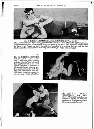 OFFICIAL NCAA WSESTLING RULES
N ~ .9-ILLEGAL HAMMERLOCK (ABOVE RIGHT A N G L ~
The hammerlock is a legal ho@,provided the arm is not bent above the right angle (i.e.,
provided that the arm is not carrzedabove the small oftheback);andprouided,further, that
the hand is not forced out awa f ~ o mthe body, makzng zt a twistzng hammerlock. In this
illustration the arm w carried &tmctly above the nght angle and is illegal.
NO. 10-ILLEGAL DOUBLE
WRISTLOCK ON THE
MAT. This cut shows double
wristlock turned into a typical
tw&hng hammerlock that will
znjure opponent's shoulder if
the arm is forced upward, un-
', 1
less opponent turns with the
pressure, which often he is un-
able to doprompt1 enough to
I'
prevent m j u y to tie shoulder.
No. 11-LEGAL DOUBLE
WRISTLOCK ON THE
MAT. The double wristlock on
the mat is legal if the direction
o theforce isper endicular to
t i e long axis of t%ebody.
 