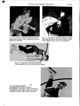 7 OFFICIAL NCAA WRESTLING RULES
NO. 12:LEGAL FRONT HEAD LOCK
Illustratzon shows arm along szde of face
with arm included.
NO. 13-ILLEGAL FRONT HEAD LOCK
Illustration shows arm across throat, mak-
ing it illegal. Also, arm is not included.
NO.14-ILLEGAL HEAD SCISSORS
This straight scissors on the head is illegal.
+
NO.15-LEGAL HEAD
SCISSORS (FIGURE 4 HEAD
SCISSORS). The figure 4 head scissors is
considered legal when taken as shown,
with the hold on either side of the face.
 