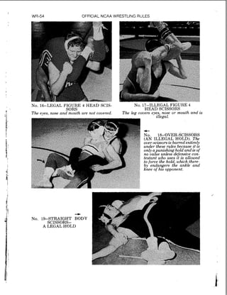 I
WR-54 OFFICIAL NCAA WRESTLING RULES
No. 16-LEGAL FIGURE 4 HEAD SCIS- No. 17-ILLEGAL FIGURE 4
SORS HEAD SCISSORS
The eyes, nose and mouth are not covered. The leg covers eyes, nose or mouth and is
illegal.
@ over-scissors is barred entirely
tw under these rules because z t zs
by' endangers the ankle and
knee of hzs opponent.
4
No. 19-STRAIGHT BODY
SCISSORS-
A LEGAL HOLD
 