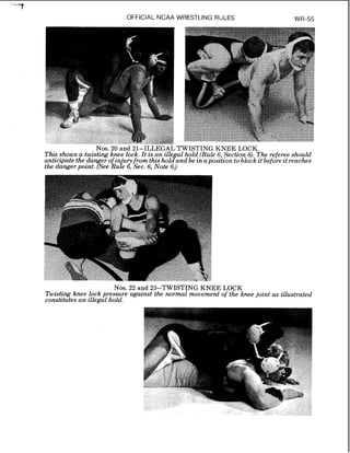 OFFICIAL NCAA WRESTLING RULES WR-55
Nos. 20 and 21-ILLEGAL TWISTING KNEE LOCK.
T h e shows a twisting knee lock. It is an ille a1hold (Rule 6,Section 6). The referee should
anttcrpate the danger of in 'uryfrom thisholcfand be inapositionto block it before it reaches
the danger point. (See ~ u l e6, See. 6, Note 6.)
Nos. 22 and 23-TWISTING KNEE LOCK
Twisting knee lock pressure against the normal movement of the knee joint as illustrated
constitutes an illegal hold.
 