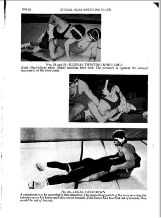 OFFICIAL NCAA WRESTLING RULES
Nos. 24 and 25-ILLEGAL TWISTING KNEE LOCK
Both illustrations show ,zllegal twzstzng knee lock. The pressure zs against the normal
movement of the knee joznt.
NO.26-LEGAL TAKEDOWN
A takedown is to be awarded in this situation. Thesupprti~pointsof the mansecuring the
takedown are his knees and they are in bounds. If his nees ad touched out of bounds,they
would be out of bounds.
 