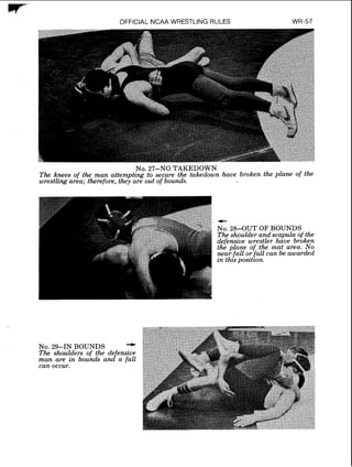 w- OFFICIAL NCAA WRESTLING RULES
No. 27-NO TAKEDOWN
The knees of the man attempting to secure the takedown have broken the plane of the
wrestling area; therefore, they are out of bounds.
No. 29-IN BOUNDS -The shoulders of the de ensive
man are in bounds a n d o fall
can occur.
 