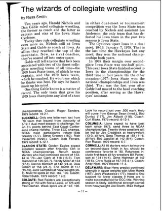 The wizards of collegiate wrestling
by Russ Smith
Ten years ago, Harold Nichols and
Dan Gable ruled collegiate wrestling,
the former as coach and the latter as
captain and star of the Iowa State
cyclones.
Today they rule collegiate wrestling
eve, more sot Nichols still at Iowa
State and Gable as coach at Iowa. As
allies they reached the top of the
mountain. Now, as rival coaches,
they've soared offinto outer space.
Gablewill tell anyone that he's been
with two of the finest colle-
giate wrestling teams of all time-the
1969Iowa State team, of which he was
captain, and the 1979 Iowa team,
whichhe coached. He won't say which
he thinks was best. He says he hasn't
up his mind.
One thing Gable knowsis a matter of
record. The only team that gave his
1979Iowa championsany kind of a test
in either dual-meet or tournament
competition was the Iowa State team
coached by Nichols and assistant Les
Anderson; the only team that has de-
feated his Iowa team in the past two
seasons is Iowa State.
The Cyclones upset Iowa in a dual
meet, 18-16, January 7, 1978. That is
the last time the Hawkeyes lost any
meet; they won the national champi-
onships both years.
In 1978 their margin over second-
place Iowa State was one-half point.
Thisyear Iowa State finishedsecond to
Iowa in the championships for the
third time in four years. On the other
occasion-1977-Iowa State won the
national championships and Iowa was
third. That was the first year after
Gable had moved to the head coaching
position, after serving as the Hawk-
eyes' assistant.
championships. Coach: Roger Sanders.
1979 record: 16-2-1.
BUCKNELL: Only one lettermen lost from
'79 team that leaped from obscurity of
5-12-1 dual-meet season to challenge, fin-
ish 3% points behind East Coast Confer-
ence champ Hofstra. Three ECC champs,
NCAA meet participants return-Bob
Greenly (177), Steve Greenly (150), Rich
Passerotti (hvwt.). Coach: Bob Ferraro.
1979 record: 5-12-1.
CLARION STATE: Golden Eagles expect
excellent season after finishing 13th in
NCAA championships. Return seven
starters who had combined record of 153-
44 in '79-Jan Clark at 118 (15-3), Tom
Diamond at 126(22-7), Randy Miller at 134
(27-6), Dennis Merriam at 142 (24-4), Dale
Gilbert at 158 (24-7), Eric Booth at 177
(15-10), Jack Campbell at heavyweight (26-
7). Must fill spots at 150, 167, 190. Coach:
Robert Bubb. 1979 record: 12-2.
COLGATE: Red Raiders are exceptionally
strong at 150 with Steve Leslie, at 126with
Paul Deehan. Weak spots are at 142, 190.
Look for record just over 500 mark. Help
will come from George Swan (hvwt.), Bob
Dunlap (177), Jim Abbott (118). Coach:
Curt Blake. 1979 record: 6-13-1.
COLUMBIA: Lions expect to have best
team since 1973, send three to NCAA
championships. Twenty-threewrestlers will
be led by Jay Craddock at heavyweight
(13-3, all-Ivy), Greg Thomas at 158 (11-6,
all-Ivy), Bob Jaeckel at 142 (8-4). Coach:
Ron Russo. 1979 record: 5-7.
CORNELL: All 10 starters returnto improve
on second-place finish in Ivy; should be
conference favorite in '80. Returnees in-
clude first-team all-Ivy wrestlers Bill Patter-
son at 134 (14-4), Gene Highman at 142
(18-5), Chris Rugg at 167 (16-4-1). Coach:
Andy Noel. 1979 record: 11-3.
DELAWARE: Blue Hens predict continued
strength in upper weights with Mike Morris
(167), Jody Waskewicz (177). Need to find
support for lower classes if Hens are to
make successful bid for ECC title. Winning
season is likely. Additional strength comes
from heavyweight Joe Booth, Mike Hobyak
 