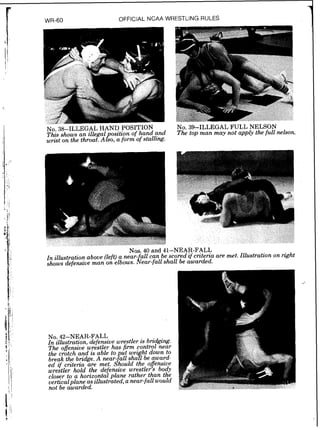 WR-60 OFFICIAL NCAA WRESTLING RULES
No. 38-ILLEGAL HAND POSITION
Thzs shows an illegal osition of hand and
wrast on the throat. A&O, a form of stallcng.
.--
NO.39-ILLEGAL FULL NELSON
The top man may not apply the full nelson.
Nos. 40 and 41-NEAR-FALL
In illustration above (left)a near- all can be scored zf crzterza are met. Illustration on right
shows defensiue man on elbows. ifear-fallshall be awarded.
 