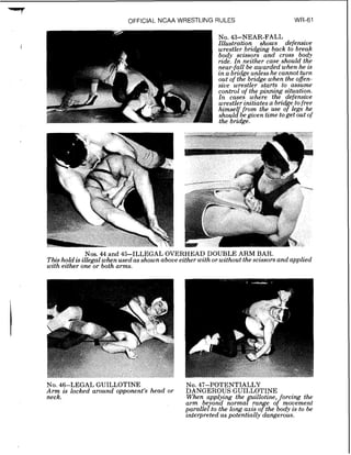.nm7
OFFICIAL NCAA WRESTLING RULES
Nos. 44 and 45-ILLEGAL OVERHEAD DOUBLE ARM BAR.
Thishold is illegal whenused as shown above eztherwzth or wzthout thesczssorsand applied
wzth ezther one or both arms.
No. 46-LEGAL GUILLOTINE
Arm rs locked around opponent's head or
neck.
NO.47-POTENTIALLY
DANGEROUS GUILLOTINE
When-applying the guillotine, forcing the
arm be ond normal ra e of movement
pomllefto the long axis ?the body is to be
interpreted as potentially dangerous.
 