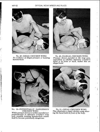 WR-62 OFFICIAL NCAA WRESTLING RULES
No. 48-LE-L CHICKEN WING
No evzdence of zllegal pressure or twzsting
hammerlock.
NO.49-ILLEGAL CHICKEN WING
Pressure (force)parallel to the long axis,
regardless of whether de ensive wrestler's
hand is in front or bacl, makes this an
!
zllegal hold.
NO. 50-POTENTIALLY DANGEROUS
CHICKEN WING
WhileDressure (force)LS ne~ther~arallelnor
perperidicular 2b defensive wr&tler's long
axzs, possible twisting hammerlock causes
hold to becomepotentially dangerous.
NO.51-LEGAL CHICKEN WING
This zllustrates a legal chzcken wzng show-
ing the hand held infront of the body.
 