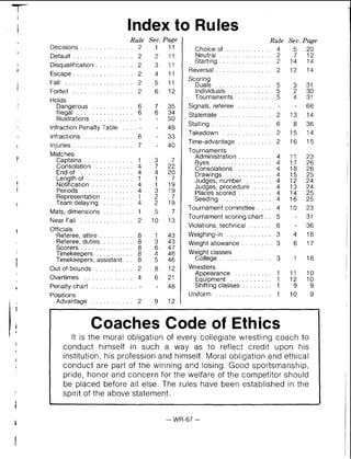 Index to Rules
Rule Sec.Page
Decisions . . . . . . . . . . . 2
Default . . . . . . . . . . . . . . . . 2
Disqualification . . . . . . . . . . 2
Escape . . . . . . . . . . . . . . . . 2
Fall . . . . . . . . . . . . . . . . . . 2
Forfeit . . . . . . . . . . . . . . . . 2
Holds
Dangerous . . . . . . . . . . . 6
Illegal . . . . . . . . . . . . . . . 6
Illustrations . . . . . . . . . . . . -
Infraction Penalty Table . . . . -
Infractions . . . . . . . . . . . . . 6
Injuries . . . . . . . . . . . . . . . . 7
Matches
Captains . . . . . . . . . . . . . 1
. . . . . . . . . .Consolation 4
Endof . . . . . . . . . . . . . . 4
. . . . . . . . . . . .Length of 1
Notification . . . . . . . . . . . 4
Periods . . . . . . . . . . . . . . 4
Representation . . . . . . . . 1
Team delaying . . . . . . . . 4
Mats, dimensions . . . . . . . . 1
Near Fall . . . . . . . . . . . . . . 2
Officials
Referee, attire . . . . . . . . . 8
Referee, duties . . . . . . . . 8
Scorers . . . . . . . . . . . . . . 8
Timekeepers . . . . . . . . . . 8
Timekeepers, assistant . . 8
Out of bounds . . . . . . . . . . 2
Overtimes . . . . . . . . . . . . . 4
Penalty chart . . . . . . . . . . . .-
Positions
Advantage . . . . . . . . . . . 2
Rule Sec. P w e
Choice of . . . . . . . . . . . . 4 5 2 0
Neutral . . . . . . . . . . . . . . 2 7 1 2
Starting . . . . . . . . . . . . . . 2 14 14
Reversal . . . . . . . . . . . . . . . 2 12 14
Scoring
Duals . . . . . . . . . . . . . . . 5 3 3 1
Individuals . . . . . . . . . . . 5 2 3 0
Tournaments . . . . . . . . . 5 4 3 1
Signals. referee . . . . . . . . . .6 6
Stalemate . . . . . . . . . . . . . . 2 13 14
Stalling . . . . . . . . . . . . . . . . 6 8 3 6
. . . . . . . . . . . . .Takedown 2 15 14
Time-advantage . . . . . . . . . 2 16 15
Tournaments
Administration . . . . . . . . . 4 11 23
Byes . . . . . . . . . . . . . . . . 4 17 26
Consolations . . . . . . . . . . 4 18 26
Drawings . . . . . . . . . . . . 4 15 25
Judges. number . . . . . . . 4 12 24
Judges. procedure . . . . . 4 13 24
Places scored . . . . . . . . . 4 14 25
Seeding . . . . . . . . . . . . . 4 16 25
Tournament committee . . . . 4 10 23
Tournament scoring chart . . 5 - 31
Violations. technical . . . . . . 6 . 36
Weighing-in . . . . . . . . . . . . 3 4 1 6
Weight allowance . . . . . . . . 3 6 1 7
Weight classes
College . . . . . . . . . . . . . . 3 1 1 6
Wrestlers
Appearance . . . . . . . . . . 1 11 10
Equipment . . . . . . . . . . . 1 12 10
Shifting classes . . . . . . . . 1 9 9
Uniform . . . . . . . . . . . . . . . 1 1 0 9
Coaches Code of Ethics
It is the moral obligation of every collegiate wrestling coach to
conduct himself in such a way as to reflect credit upon his
institution. his profession and himself. Moral obligation and ethical
conduct are part of the winning and losing. Good sportsmanship.
pride. honor and concern for the welfare of the competitor should
be placed before all else. The rules have been established in the
spirit of the above statement .
 
