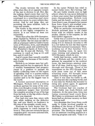 1980 NCAA WRESTLING
The rivalry between the one-time
allies when they sit at opposite corners
of the mat is obvious to all. But, like
the iceberg, there's more that can't be
seen. Their achievements are rated and
cataloged in a wrestling-mad state
with every move, by every athlete they
recruit. And by and large, bhey are
recruiting the same athletes, both in
Iowa and outside.
The rivalry is the natural reflex re-
action of two highly competitive in-
stincts. It is not bitter-at least not
outwardly.
Three days after the 1979champion-
ships-hosted by Nichols at Ames and
won by Gable-the two men sat sideby
side at a banquet table in Gable's home
town of Waterloo, Iowa, and rehashed
their seasons, goals and ambitions be-
fore Waterloo's Sports of Sorts Club.
Said the 61-year-old Nichols, "I'll
continue to coach as long as it's still
fun, and it's still fun."
And it's more than casually possible
that it's still fun because of the rivalry
with Gable.
Nichols is an intense man but soft-
spoken and low-key in approach. He is
a wealthy businessman and property
owner in a position to pamper his
hobby-collecting vases-to the extent
of spending close to a quarter-million
dollars for one item, a seven-foot tall
number said to be the biggest vase in
the world.
A former national champion a t
Michigan, Nichols still is a willing
workout partner for some of his wres-
tlers, even though a couple of years ago
he underwent surgery that involved
the complete severing of one of his legs
from his body at the hip while a faulty
socket was repaired.
Few had ever seen him wince with
pain while walking on the defective
hip, and now there's no hesitancy in
the step of the straight, sturdy man.
Everyone in Iowa knows that Ni-
chols continues to coach because he
loves it. They also are certain he has an
unspoken goal: one more national title,
with Gable second.
In his career ~ i c h o l shas tried to
recruit Gable twice. He's batting 500.
He saw Gable wrestle once in high
school, where he was never defeated in
a three-year career that included three
state championships. Nichols took
Gable and his family to dinner, stated
Iowa State's case, dropped a few names
from Iowa State's star-studded wres-
tling room of the 1966era and left.
With no particular encouragement,
Nichols returned later to the Gable
home with an athletic tender in his
pocket. Almost to his surprise, he left
with Cable's signature.
Gable was a Cyclone for the next six
years. It took him four years to run his
string of U.S. freestyle victories to 182
in a row before he lost the final match
of his final national tournament. Then,
working out of that familiar Iowa
State wrestling room, he spent two
years training and preparing for the
1972 Olympics,which he won.
Gable had become, under the tute-
lege of Nichols and the coterie of su-
perstars he assembled in his workout
room, the best-known amateur wres-
tler of all time. And he was a Cyclone,
through and through. Three of his
teammates on the 1972 Olympic free-
style team came out of that same
wrestling room. A 1 brought home
medals, including one other gold.
Then it was time for Gable to offi-
cially stepinto the coaching world,and
it was time for Nichols the recruiter to
swing into action again. It appeared
cut and dried-but it wasn't.
The Cyclones had two coaches of
whom Gable was fond-Nichols and
Anderson. At the same time, Iowa was
losing venerated head coach Dave
McCuskey to retirement and the Haw-
keyes had an obvious vacancy on their
coaching staff.
Any promises that Iowa State could
make to Gable involved possible re-
shuffling of the future of Nichols and
Anderson. Iowa needed to make no
promises. The Hawkeyes simply held
out an assistant coaching position in a
thriving program and said, "Take it or
 