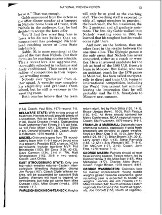 rc" NATIONAL PREVIEW-REVIEW
leave it." That was enough.
Gable announced from the lectern as
the after-dinner speaker at a banquet
in Nichols' home town of Cresco, with
Nichols in the audience, that he had
decided to accept the Iowa offer.
You'll find few wrestling fans in
Iowa who do not believe that an-
nouncement has prolonged Nichols'
head coaching career at Iowa State
indefinitely.
Gable, 30, is more emotional at the
side of the mat than Nichols. But their
formulasfor coaching success coincide.
Their wrestlers a r e aggressive,
thoroughly schooled in technique and
finely conditioned. Their secret is the
caliber of competition in their respec-
tive wrestling rooms.
Nobody ever "graduates" from ei-
ther squad. A wrestler may complete
his eligibility and graduate from
school, but he still is welcome in the
wrestling room.
Both coaches believe that the team
will only be as good as the coaching
staff. The coaching staff is expected to
whip all squad members in practice-
the head coach, the No. 1assistant, the
No. 2 assistant and all graduate assis-
tants. The first day Gable walked into
Nichols' wrestling room in 1966, he
learned that his toughest battles would
occur right there.
And now, on the horizon, rises an-
other facet in the rivalry between the
one-time allies. The Olympic games is
the only arena that Nichols has never
conquered, either as a coach or wres-
tler. He is an avowed candidate for the
job as head of the 1980 U.S. freestyle
team in Moscow. But Gable, who was
an assistant coach for the 1976 games
in Montreal, has been called on repeat-
edly to direct and train U.S. teams in
international competition, including
the World Tournament last summer,
leaving the impression that he will
probably lead the U.S. freestylers to
Moscow next summer.
(134). Coach: Paul Billy. 1979 record: 7-5.
DELAWARESTATE: With strong group of
freshmen, Hornets should provide plenty of
competition. Will be led by Shelton Smith
(1go), David Crocker (hvwt.). Outstanding
frosh performer Ron Finney (167) will help,
as will Felix Miller (134), Clarence Gibbs
(142), Denard Williams (158). Coach: Jack-
ie Robinson. 1979 record: 3-13.
DREXEL: Only one is gone from '79 record-
setting team with 11-5-1 record (most wins
in a season). Possible ECC champs, NCAA
participants include two-time MVP Phil
Brinkheide (1SO), Bill Cona (126, 52-12),
Dave Carreon (134, 21-4 in '79), Matt
Smargiasson (142, 25-8 in two years).
Coach: Jack Childs.
EAST STROUDSBURG STATE: Only one
top-notch wrestler returns-Eastern Inter-
collegiate Wrestling Association champ
Jim Vargo (167). Coach Clyde Witman re-
tires, will be succeeded by assistant Bob
Dalling. Warriors will have to depend on
newcomers; but help will come from Mike
Duncan (190), Mike Ettore (hvwt.). 1979
record: 11-7.
FAlRLElGHDICKINSON-TEANECK:Knights
return eight, led by Rich Billitz (126, 14-I),
Bruce Uvegas (hvwt., 10-2), Rich Pasqua
(150, 6-0). All three should contend for
Metro Conference, NCAA regional honors.
Coach: Stu Pruzansky. 1979 record: 9-6-1.
FRANKLIN & MARSHALL: Diplomats have
promising outlook, especially if solid frosh
prospects are enrolled at upper weights.
Keys are Brian Opp (118, 10-3), John Mou-
setis (126,18-7-3), BrianBrown (134,30-3),
Larry Avery (150, 4-13), Steve Reynolds
(158, 12-12-I), Eric Wentzel (167, 7-16-I),
Tim McCrum (177, 3-19). Coach: John
Fritz. 1979 record: 7-10.
GEORGE MASON: Patriots should at least
have winning season. Twelve return, led by
Dennis Harlow(1l8), MikeStarr (167), Mike
Maltagliati (177), Charles Allen (hvwt.).
Coach: Roger Rinker. 1979 record: 4-6-1.
GEORGE WASHINGTON: Colonials look
for marked improvement. Young middle
weights gained valuable experience; good
recruiting year is expected to bolster all
weights. Leaders are Jim Powers (118),
Mike Ritmiller (142, fourth at NCAA Eastern
regional), Rich Ryon (150, fourth at region-
al), Joe Corbett (158, fourth at regional),
 