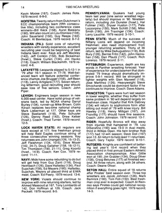r" l4
1980 NCAA WRESTLING
Kevin Moose (167). Coach: James Rota.
1979 record: 6-8-0.
HOFSTRA:Twenty return from Dutchmen's
ECC championships team (fifth consecu-
tive title), including two conference class
winners-Bill Keck (158), Aurel Balaianu
(190). Will also count on Lou Dionisio (134),
John Sauerland (150), Guy Reeps (142).
Coach: Al Bevilacqua. 1979 record: 8-7-2.
INDIANA (PA.): Solid core of returning
wrestlers with varsity experience, excellent
recruiting year could be beginning of best
Indiana team ever. Keys are Jeff Meckley
(142), Jeff Conklin (150), Bob Bickelman
(hvwt.), Steve Curlen (134), Jim Havko
(118). Coach: William Blacksmith. 1979 re-
cord: 4-8.
VFAYETTE: Leopards slipped to 5-12-1 in
79 after 16-1 season in 77-78. Well-bal-
anced team will feature potential confer-
ence champs Joe Brugger (158), Jeff Bean
(118), Lenny Artigliere (177). Seven return-
ing lettermen, good recruiting year should
ease loss of five seniors. Coach: John
Piper.
LEHIGH: Engineers begin season in new
6,000-seat center. Have solid group of vet-
erans back, led by NCAA champ Darryl
Burley (134), runner-up Mike Brown. Colin
Kilrain replaces two-time national champ
Mark Lieberman at 177. Other keys are
Steve Bastianelli (118), Pete Schuyler
(126), Denny Reed (142), Drew Keiser
(hvwt.). Coach: Thad Turner. 1979 record:
12-5.
LOCK HAVEN STATE: All regulars are
back except at 177; fine freshman group
will help Bald Eagles continue string of
three consecutive winning seasons. Key
returnees are John Unangst (126,15-13-2),
Jeff Fleishman (134, 10-5), Dave Moyer
(142, 24-7). Doug Gallaher (158, 18-12-I),
Tim Thompson (190, 21-1I), Greg Koontz
(hvwt., 14-9). Coach: Ken Cox. 1979 re-
cord: 11-11.
NAVY: Mids have some rebuilding to do but
will get help from Guy Zanti (118), Doug
Heimbach (126), Dave Halladay (134), Paul
Supchak (158), Ed Meyers (190). Halladay,
Supchak, Meyers all placed third at ElWA
meet. Coach: Ed Peery. 1979 record: 13-6.
NEW YORK: Violets should continue to
improve with nine returning starters, led by
Ahmed Massoud at 167, Tony Lombardo at
142, Don Hoffman at 126. Coach: Jack
Peckett. 1979 record: 8-5.
PENNSYLVANIA: Quakers had young
team last year (one senior wrestled regu-
larly) but should improve in '80. Nineteen
return, including Jim Dunster (hvwt.), Hal
Fullmer (142), Dryver Huston (177), Pete
Lazzorpina (150), Mark Schlitt (158), Mike
Smith (190), Jim Traxinger (134). Coach:
Larry Lauchle. 1979 record: 3-10-1.
PENN STATE: Much of the success of
Nittany Lions will depend on incoming
freshmen; also need improvement from
younger returning wrestlers. Thirty of 36
return, led by Mike DeAugustino (118), Bob
Bury (126). Bernie Fritz (142), John Hanra-
han (158), Dan Pfautz (177). Coach: Rich
Lorenzo. 1979 record: 2-11.
PITTSBURGH: Experience, depth are key
words in Panther wrestling forecast. Year
of experiencefor underclassmen that dom-
inated '79 lineup should dramatically im-
prove 5-9-1 record. Will be strongest in
lighter weights with Glen Maxwell (118),
Jose Martinez (126). Heavyweight Steve
Smocharski could be dominant factor if he
continues to improve.Coach: DaveAdams.
PRINCETON:Tigers were hurt last season
in lower weights; whether they suffer from
same problem in '80 will depend largely on
freshman class. Hopeful that Kirk Dabney
(134) will return to sophomore form after
sitting out most of '79 with knee injury. Bill
Hawley (118), Henry Milligan (167), Jim
Fraivillig (177) should have fine seasons.
Coach: John Johnston. 1979 record: 13-7.
RIDER: Hopefully Broncs will stay away
from injuries that hampered in '79. Lou
DiSerafino (190) was 19-0 in dual meets,
third in Wilkes Open. His twin brother Rob
(177) had 12-win season; Dave Doll (167)
won 13.All return to help lead 11returnees.
Coach: Gary Taylor. 1979 record: 9-10-1.
RUTGERS: Knights are confident of better-
ing last year's 10-4 record when they
placed third in first annual Eastern Athletic
Association championships. Alan Gittle
won at 190; Jim Grabler (134), Doug Oliver
(158), Craig Belunes (177) all finished sec-
ond. All three return, along with 34 others.
Coach: Deane Oliver.
SETON HALL: Entire squad of 18 returns
after Pirates' best season ever. Three top
wrestlers are Jacob Johnson (126), Mark
Bamrick (1go), Tom Foti (150). Best fresh-
man crop ever is expected. Coach Al Rein-
oso says Pirates could get national recog-
nition if everything goes right. 1979 record;
14-3.
 