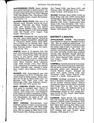 NATIONAL PREVIEW-REVIEW 15
SHIPPENSBURG STATE: Seven starters
were either freshmen or sophomores in '79;
should improve with year's experience. Will
be led by Alan Burke (118), Kevin Mearkle
(126), Pete Billets (134), Toby Breon (1SO),
Ken Schaeffer (hvwt.). Coach: Bill Corman.
1979 record: 7-5.
SLIPPERY ROCK STATE: With nine of 10
regulars back, Rockets should be much
stronger. Returnees are Steve Perdew
(126), John Stroup (190), John Gehret
(167), Steve Roberts (142), Karl Bridge
(150), George Wagner (118), Rick Bradwell
(158), Bill Pavlak (177). Coach: Fred
Powell. 1979 record: 7-4.
SYRACUSE: Orangemen had young team
last year, return good balance. Should be
strong in Eastern competition, despite loss
of 118-pound NCAA champ Gene Mills,
who is trying out for Olympic team. Keys
are Mark DeMeo (134), Joe Chester (158),
Mike Rotunda (hvwt.). Coach: Ed Carlin.
1979 record: 16-5.
TEMPLE: Seven of 10 regulars from Owl
team that produced best dual-meet record
ever return. Doug Parise, ElWA 142-pound
champ, is only senior; ElWA runner-up
Tony Mantella (167) is junior. Other keys
are DaveArmstrong (hvwt.); Larry Bowman
(126); Steve Cifonelli, Steve Lawrence
(134); Keith Kreider (167); Paul Morina
(158). Upgrading of schedule may prevent
another unbeaten year, despite a better
team. Coach: Jerry Villecco. 1979 record:
17-0.
WAGNER: After injury-plagued year that
cut schedule from 24 to 13 matches, Sea-
hawks hope for better season. Seven wres-
tlers will be led by Steve Wells (134), Vin
Mandala (142), Keith Ozut (150), Joe
Wainwright (190), Dan Robinson (hvwt.).
Coach: Bill Lied. 1979 record: 5-8.
WEST CHESTER STATE: Rams should
have good to excellent team. Return of
redshirt Jorge Leon (118, '78 conference
champ); John Licata (167), Tony Stagliano
(126) makesfor highly competitive nucleus.
Bruce Edwards will provide strength at 190
and heavyweight; but spots at 134, 142
must be filled. Coach: Milt Collier. 1979
record: 7-4.
WEST VIRGINIA: Mountaineers have
brightest outlook in history of school wres-
tling. Twenty-two return, with Mark Cagle
(134, eighth in NCAA meet) the most prom-
ising. Will be helped by Mike Perry (118),
Nick Ruland (150), Rodney Johnson (142),
Don Tasser (158), Joel Davia (167), Jeff
Roscoe (190), Kit Mazurek (177). Coach:
Craig Turnbull. 1979 record: 9-4-2.
WILKES: Colonels return ElWA runner-up
Bryan Billig (126-134), ElWA champ Mark
Densberger (158) and placewinners Denny
Jacobs (167), Bart Cook (177-190), Bob
Matzelle (190, hvwt.). Sophomores Gene
Waas (134), Erik Schneider (190, hvwt.),
Rick Gaetano (177) gained valuable experi-
ence, should excel this year. Coach: John
Reese. 1979 record: 17-4.
DISTRICT 3 (SOUTH)
APPALACHIAN STATE: Mountaineers
have started to return to reputation built in
50s, '60s as wrestling powerhouse. Fin-
ished second in Southern Conference past
two years, hope to gain oy champion Ten-
nessee-Chattanooga in 80. Lose four
starters, including all three bottom weights;
but solid recruiting should keep program
moving. Key returnees include Dave So-
derholm (142), Pat Cucci (150), John Biller
(167), Steve Atwood (190), Lorenzo Car-
mon (hvwt.). Coach: Paul Mance. 1979
record: 19-4-1.
CAMPBELL:Camels should be more expe-
rienced, have fairly strong dual-meet team.
Will be led by juniors who have seen con-
siderable action-John Ballinger (167),
Charlie Newkirk (hvywt.). Strength will
come from lsmau Chung (126), Don
Thompson (142), Timmy Howard (158).
Coach: P. J. Smith. 1979 record: 8-8.
CITADEL: Bulldogs surprised by placing
third in Southern Conference; have poten-
tial for another winning season. Several
conference place winners return,including
Walt Finger (first at 150), Tony Turkett
(second at 190), Jim Sweeney (third at
126), Tom Sirisky (fourth at 167), Rick
Riddleberger (fourth at l42), Gregg Bari-
sano (fourth at 134). Coach: Gene Styles.
1979 record: 10-4-1.
CLEMSON: Tigers should only improve;
only one is gone from team that finished
second in Atlantic Coast Conference. Noel
Loban (177), Alan Tanner (hvwt.) return to
lead Tigers after winning ACC titles a year
ago. Steve Banach (190), Brad Gregory
(158), Glenn Muncy (134) all return, were
ACC finalists last year. Coach: Wade
Schalles. 1979 record: 11-3-1.
 