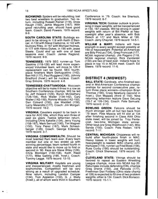 18 1980 NCAA WRESTLING
RICHMOND:Spiders will be rebuilding; lost
two best wrestlers to graduation. Ten re-
turn, including Russell Rainer (118), Drew
Haugh (150); Jamie Maguire (167). With
good recruiting year, should have good
team. Coach: David Powers. 1979 record:
8-9.
SOUTH CAROLINA STATE: Bulldogs ex-
pect to be strong in 118 with Keith O'Ban-
ner, in 134with Steve Claiborne, in 142with
Quincey Riley, in 167with Michael Holmes,
in 177 with Henry Dykes, in 190 with Jesse
Steele. Could end up with one of best
seasons ever. Coach: James Ragland.
1979 record: 9-9.
TENNESSEE: 1979 SEC runner-up Tom
Gaskins (118-126) will lead more experi-
enced Volunteer team, will move to 126 if
replacement can be found. SEC fourth-
place finishers Mark DeAugustino (142),
Ben Hi11(177), Paul Ruggiero (1SO), Johnny
Bradford (hvwt.) will be nucleus. Coach:
Gray Simons. 1979 record: 4-8.
TENNESSEE-CHATTANOOGA: Moccasin
objective will be to make it three in a row as
Southern Conference champs. Will be led
by Jeff Howard (126). Byron McGlathery
(126-134), Rick Waller (134-142), Cary
Waller (142-150), Ronnie Woods (142-150),
Dan Colvard (150), Joe Waddell (158),
Larry Meierotto (177). Coach: Jim Morgan.
1979 record: 16-2.
VIRGINIA: Cavaliers expect to be back in
race for ACC title, which they won three of
past six years. Twelve lettermen return,
including Chris Xakellis (134). Jerry Young
(158-167), Mark Serruot (190), Tim Wagner
(150), Tony Perez (167), Mark Schasz-
berger (126). Coach: George Edwards.
1979 record: 3-7.
VIRGINIA COMMONWEALTH: Should be
most talented Ram team ever. Every team
member but one or two ended up with
winning percentage; team ranked fourth in
state and would like to move up to first or
second in '80. Keys are Steve Wiley (126),
Chris Blombert (150-158), Keith Reed
(177), Mike Gatling (190, hvwt.). Coach:
Tommy Legge. 1979 record: 12-10.
VIRGINIA MILITARY: Keydets are young
and inexperienced, mostly freshmen and
sophomores. Competition will be very
strong as a result of upgraded schedule.
Nine return, including Landon Camper
(134), Tom Appleton (150), G. J. Wally
(hvwt.), all of whom were third in Southern
Conference in '79. Coach: Ike Sherlock.
1979 record: 8-7.
VIRGINIA TECH: Gobbler outlook is prom-
ising in lower weights; will be inexperienced
in 150, 167 classes. Will be strong in upper
weights with return of Bill Pfeffer at hea-
vyweight after year's absence, with Bob
Reisch at 177 and Mark Miller at 190.
Coach: Jerry Cheynet. 1979 record: 14-5-1.
WILLIAM & MARY: Indians will have
strength in every weight except possibly at
190 or heavyweight. Potential all-Americas
are Billy Pincus (134). Greg Fronczak (177,
NCAA regional champ). Jim Pagano (118,
NCAA regional champ), Rick Zandarski
(150) are two of best ever. lndians hope to
place in top 15 in NCAA meet. Coach: Ed
Steers. 1979 record: 11-6.
DISTRICT 4 (MIDWEST)
BALL STATE: Cardinals, who finished sec-
ond in Mid-American Conference champi-
onships for second consecutive year, re-
turn three place winners-champion Brian
Thomas (190), Craig Newburg (second in
hvwt.), Don Mappes (third in 150). Nine
returning lettermen feature Dave DeLong
(19-7 at 126-134). Coach: Pete Samuels.
1979 record: 2-13.
BOWLING GREEN: Falcons should be
much stronger with all but two back from
79 team. Pete Mascia will fill slot at 134
after finishing second in Class AAA Ohio
state meet; will be joined by Troy Pente-
cost, two-time Michigan state winner.
Other keys are Greg Westhoven (142), Milo
Sanda (150). Coach: Pete Riesen. 1979
record: 7-11.
CENTRAL MICHIGAN: Chippewas will re-
build after fourth-place finish in MAC.
Heavy losses in lower weights will hurt;
heavyweight is needed. MAC champ John
Hartupee (118), runner-up FredBoss (158),
Russ Curby (190) should be outstanding.
Coach: Chick Sherwood. 1979 record: 10-
2-1.
CLEVELAND STATE: Vikings should be
favored to repeat as Eastern Wrestling
League champs, move into NCAA top 20.
Returnees include defending EWL champs
Greg Drenik (1SO), Joe Palivoda (177).
Freshman Dan Foldesy (Ohio state champ
at 126) is expected to fill one of two problem
weights; other is 134.Coach: Dick Bonacci.
1979 record: 15-1-1.
 