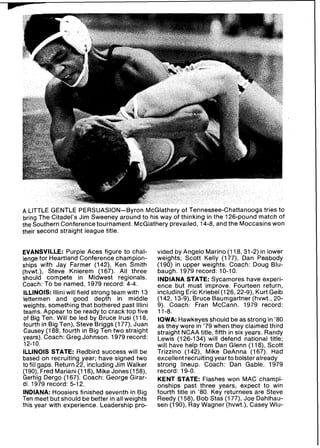 A LITTLEGENTLE PERSUASION-Byron McGlathery of Tennessee-Chattanooga tries to
bring The Citadel's Jim Sweeney around to his way of thinking in the 126-pound match of
the Southern Conference tournament. McGlathery prevailed, 14-8, and the Moccasins won
their second straight league title.
EVANSVILLE: Purple Aces figure to chal-
lenge for Heartland Conference champion-
ships with Jay Farmer (142), Ken Smith
(hvwt.), Steve Knierem (167). All three
should compete in Midwest regionals.
Coach: To be named. 1979 record: 4-4.
ILLINOIS: llliniwill field strong team with 13
lettermen and good depth in middle
weights, something that bothered past lllini
teams. Appear to be ready to crack top five
of Big Ten. Will be led by Bruce lrusi (118,
fourth in Big Ten), Steve Briggs (177), Juan
Causey (188, fourth in Big Ten two straight
years). Coach: Greg Johnson. 1979 record:
12-10.
ILLINOIS STATE: Redbird success will be
based on recruiting year; have signed two
to fill gaps. Return 22, including Jim Walker
(190), Fred Mariani (118), Mike Jones(158),
Gerhig Dergo (167). Coach: George Girar-
di. 1979 record: 5-12.
INDIANA: Hoosiers finished seventh in Big
Ten meet but should be better in all weights
this year with experience. Leadership pro-
vided by Angelo Marino (118, 31-2) in lower
weights; Scott Kelly (177), Dan Peabody
(190) in upper weights. Coach: Doug Blu-
baugh. 1979 record: 10-10.
INDIANA STATE: Sycamores have experi-
ence but must improve. Fourteen return,
including Eric Kriebel(126, 22-9), Kurt Geib
(142, 13-Q),Bruce Baumgartner (hvwt., 20-
9). Coach: Fran McCann. 1979 record:
11-8.
IOWA: Hawkeyes should be as strong in '80
as they were in '79 when they claimed third
straight NCAA title, fifth in six years. Randy
Lewis (126-134) will defend national title;
will have help from Dan Glenn (118), Scott
Trizzino (142), Mike DeAnna (167). Had
excellent recruiting yearto bolsteralready
strong lineup. Coach: Dan Gable. 1979
record: 19-0.
KENT STATE: Flashes won MAC champi-
onships past three years, expect to win
fourth title in '80. Key returnees are Steve
Reedy (158), Bob Stas (177), Joe Dahlhau-
sen (190), Ray Wagner (hvwt.), Casey Wlu-
 