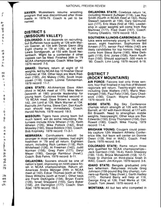 NATIONAL PREVIEW-REVIEW 21
I
a-
d
:9
II
Y
S
1,
~n
.ff
'Y
.:r
r-
h.
ht
ih
1-
1
S
g
I.
!I
't
9
1:
0
n
e
a.
1m
v 2
ih
'9
th
in
79
3 s
~ e s
?n
ch:
2
xAVIER: Musketeers resume wrestling
program that was discontinued after three
meets in 1978-79. Coach is yet to be
named.
DISTRICT 5
(MISSOURI VALLEY)
COLORADO: A lot depends on recruiting,
but Buffaloes have quality at 126 with Mar-
vin Gasner, at 134 with Derek Glenn (Big
Eight champ in '79 at 126), at 142 with
Lewis Sondgeroth, at 150 with Scott Nei-
tenbach. Might be a contender if other
classes can be filled. Finished 36th in '79
NCAA championships. Coach: Mike Sager.
1979 record: 7-5.
DRAKE: Starters return at eight of 10
weights, led by NCAA top 10finisher Oscar
Ordonez at 158. Other keys are Mark Red-
man (190), Jim Makey (126), Scott Impe-
coven (118). Coach: Lonnie Timmerman.
1979 record: 11-7.
IOWA STATE: All-Americas Dave Allen
(third in NCAA meet at 177), Mike Mann
(seventh at 190) provide leadership for
young team. Cyclones finished second in
'79 NCAA meet. Dave Brown is ready at
142, Jim Lord at 126, Mark Warner at 134.
Recruits Jim Farina, Steve Carr, Dan Kauff-
man should help immediately. Coach:
Harold Nichols. 1979 record: 18-3.
MISSOURI: Tigers have young team but
much talent; will do some rebuilding. Re-
turnees include Khris Whelan (118), Keith
Whelan (126), Mike Pollock (142), Brad
Moseley(190). Steve Biddick (150). Coach:
Bob Kopnisky. 1979 record: 11-3-1.
NEBRASKA: Cornhuskers should be
stronger in most weight classes; had eight
freshmen in '79 and all return. Eighteen
return, including Rich Lenken (118), Rich
Whitehead (126), Al Freeman (142), Judd
Norman (158), Greg Palm (177), Daryl
Meyer (190), George Rambour (hvwt.).
Coach: Bob Fehrs. 1979 record: 8-11.
OKLAHOMA: Sooners should be one of
nation's best, improving on ninth-place fin-
ish in NCAA championships. Return all-
Americas Andre Metzger (fifth in NCAA
meet at 142), Edcar Thomas (sixth at 1go),
Steve Williams (sixth at hvwt.). Other keys
are Frank DeAngelis (134), Bryan Evans
(126), Israel Sheppard (150), Gary Baker
(158), Jim Darlington (177). Coach: Stan
Abel. 1979 record: 16-3.
OKLAHOMA STATE: Cowboys return 14,
including Howard Aufleger (118), Lee Roy
Smith (fourth in NCAA meet at 142), Ricky
Stewart (seventh at 158), Gary Germund-
son (177), Eric Wais (first at 190). Leader-
ship in upper weights will come from Rey
Martinez (177), Fred Duell (167). Coach:
Tommy Chesbro. 1979 record: 16-3.
SOUTHERN ILLINOIS-CARBONDALE:Sa-
lukis were extremely young in '79; started
seven, eight freshmen. Sophomore Bill
Ameen (177), senior Paul Hibbs (142) are
likely candidates for top honors. Help will
come from Steve Byrne (190), Mike Delli-
gatti (118), Eric Jones (158), Kevin Kauff-
man (150). Should approach ,500 mark in
'80. Coach: Linn Long. 1979 record: 6-18.
DISTRICT 7
(ROCKY MOUNTAINS)
AIR FORCE: Falcons lost only three sen-
iors;four that finished intop five of Midwest
regionals will return. Twenty-eight return,
including Dale Walters (167), Mario Mas-
trangeli (158), Paul Feliz (134), Gary Chad-
wick (190). Coach: Wayne Baughman.
1979 record: 5-4.
BOISE STATE: Big Sky Conference
champs -return strength at 126 with Scott
Barrett, at 167with Kevin Wood, at 177with
Bill Braseth. Need to strengthen middle
weights, heavyweight. Other keys are Rex
Edwards (150), ElroyThompson (158), Dan
Rowell (190). Coach: Mike Young. 1979
record: 11-4.
BRIGHAM YOUNG: Cougars could possi-
bly capture 12th Western Athletic Confer-
ence title, but team will center on Donnie
Owen (158, first in WAC). Coach: Fred
Davis. 1979 record: 9-6.
COLORADO STATE: Rams return three
who qualified for NCAA championships-
Jack Garrison (150, 16-4), Kevin Sheesley
(190, 13-6), Bryce Monasmith (158, 12-7).
Hope to improve on third-place finish in
WAC. Coach: Jim Kinyon. 1979record: 3-6.
IDAHO STATE: Bengals graduated only
two lettermen. Returnees include Greg
Johnson (158-pound Big Sky champ), run-
ners-up Randy Tilley (hvwt.), Garth Hadley
(177). Richard Berry will help at 118,
George King at 126, Fred Marks at 134.
Coach: Tom Jewell. 1979 record: 4-7.
MONTANA: All but two who competed in
 