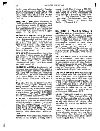 1980 NCAA WRESTLING
Big Sky meet will return. Leading Grizzlies
will be Brad Benn (third in Big Sky at 142),
Jim Clowes (second at 167), Lamont Roth
(158), Neal Frietas (177), Scott Morton
(190). Coach: To be announced. 1979 re-
cord: 0-8.
MONTANA STATE: Youth movement of
'78-79 squad still might be a year awayfrom
expectations of coach Bill Willetts. Mark
Chriner leads the way at 118, Bill Romine at
190. Bobcats are solid in lower weights with
Frank Cheff (126) but need help in upper
weights. 1979 record: 5-7.
NEVADA-LAS VEGAS: Should be strong-
est year ever for three-year-old Rebel pro-
gram. Guaranteed strong finish with sign-
ing of 140-pound California juco champ,
all-America Ernie Velton. Help will come
from David Suarez (126), Pete Durazo
(134), John Everett (142), Mike Garcia
(167), Roger DeSart (118). Coach: Dennis
Finfrock. 1979 record: 18-5.
NEW MEXICO: Lobos will have tough time
overtaking Brigham Young for WAC title
but should be in the money for second
place. Nine return, led by Paul Marfiz (190),
Jeff Gandy (134), Luke Gilpin (126),
Clarence Laster (167). Coach: Ron Jacob-
sen. 1979 record: 7-9.
NORTHERN ARIZONA: Lumberjacks will
be young, aggressive team that's willing to
learn. Several good transfers, redshirts will
help, along with returnees John Hoyt (126),
Kevin O'Brien (134), Glenn Simmons (154),
Larry Leavitt (177), Jim Anders (hvwt.).
Coach: Lanny Westbrook. 1979 record:
5-7-1.
UTAH: For first time in recent years, Utes
will have a heavyweight in Utah prep champ
Henry Williams. Seven return, including
Brad Vadnais (150), Edwin Dilbeck (118),
Steve Christiansen (158). Other newcom-
ers who should help are Ron Griffin (167),
Jim Luzinski (177), Paul Preissing (126).
Coach: Marv Hess. 1979 record: 7-11.
UTAH STATE: Aggies must fill five starting
slots; but five returnees were Pacific Coast
Athletic Association champs or runners-up
and NCAA meet participants-Tracy Moore
(118), Steve Weight (134), Steve Duroe
(142), Greg Chapman (158), Jim Dryer
(190). Team placed 39th in NCAA champi-
onships. Coach: Bob Carlson. 1979 record:
14-4.
WYOMING: With outstanding wrestlers re-
turning at six weights, Cowboy outlook
appears bright. Must find help at 158, 177,
126: if those can be filled, Cowboys could
make strong bid for WAC title (second last
year). Strength is provided by Jerry LaVal-
ley (118), Cody Westbrook (134), Jimmy
London (142), Bob Bath (hvwt.), Larry Deal
(167), Kelly Wilson (190). Coach: Joe
Dowler. 1979 record: 6-4.
DISTRICT 8 (PACIFIC COAST)
ARIZONA: Wildcats finished 20th in NCAA
championships in '79, sending four wres-
tlers to finals and placing one (Tom Coffing,
third at 150). Very strong in middle and
lower weights; main recruiting will be in
heavyweights. Injuries to David Blake
(134), Phil Gevock (142), John Luna (118).
Mark Helling (1go), John Scalera (177),
Taylor Young (118) hurt 'Cats last year; but
all are expected to be 100 percent for '80
season. Coach: Bill Nelson. 1979 record:
9-7.
ARIZONA STATE: Nine of 10 starters re-
turn for Sun Devils. Junior world champ
Dan Severn returns from redshirt campaign
to help improve on seventh-place finish in
NCAA championships last year. Other keys
are Randy Hoffman (118), Joe Romero
(134). Bill Cripps (142), Dave Severn (177).
Coach: Bobby Douglas. 1979 record: 9-3.
CAL POLYSAN LUIS OBISPO: Mustangs
have veteran team returning from 15th-
place NCAA team; probably will have best
nucleus of talent since 1969 team that
placed fifth in NCAA championships. Will
be led by Gary Fischer (fifth in NCAAs at
118), Scott Heaton(third at 167). Both were
injured part of last year but should be at full
capacity in '80. Other keys are Dan Cues-
"'
tas (1l8), Tom Mount (134). Coach: Vaugh-
an Hitchcock. 1979 record: 22-7.
FULLERTONSTATE: Mike Elliott,winner of
three straight PCAA championships, will
again be Titan mainstay; will move up to
150. But team lacks depth, and recruiting is
the key. Rob Hoff will fill 158 spot, John
Aguilar at 167. Coach: Don Matson. 1979
record: 11-12.
LONG BEACH STATE: 49ers were very
young in '79 but lose only three starters;
seven lettermen return. Keys are Scott
Seeley (167), Tom Gilbert (hvwt.), Bob
Grimer (177), Mario Lomas (158). Coach:
Fred Rodriguez. 1979 record: 9-5.
 