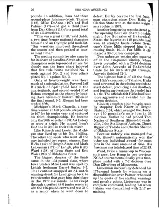 1980 NCAA WRESTLING
pounds. In addition, Iowa had three
second-place finishers-Scott Trizzino
(142), Mike DeAnna (167) and Bud
Palmer (177)-and got a third place
from Dan Glenn (118)for a grand total
of six all-Americas.
"This was a great thrill," said Gable,
a two-time former national champion
himself and an Olympic gold medalist.
"Our wrestlers improved throughout
the season and then peaked at tour-
nament time."
The seeding committee also came in
for its share of plaudits. Seven of the 10
champions were top-seeded entries. So
closely was the form chart followed
that five title bouts matched No. 1
seeds against No. 2 and four others
pitted No. 1against No. 3.
Only a t heavyweight was there
much of a miscalculation. Favored Jeff
Blatnick of Springfield lost in the
quarterfinals, and second-seeded Fred
Bohna emerged as the champ by beat-
ing Dave Klemm of Eastern Illinois in
the final round, 9-5. Klemm had been
seeded fifth.
Michigan's Mark Churella, a two-
time winner at 150pounds, stepped up
to 167for his senior year and captured
his third championship. He became
only the 26th wrestler in NCAA history
to score a triple. He pinned Iowa's
DeAnna in 3:10 in their title match.
Like Kinseth and Lewis, the Michi-
gan star lived up to his No. 1 billing.
The other top seeds who went all the
way included two repeat winners, Dan
Hicks (142)of Oregon State and Mark
Leiberman (177) of Lehigh, plus Kelly
Ward (158) of Iowa State and Eric
Wais (190) of Oklahoma State.
The biggest shocker of the finals
came in the 134-pound class, where
Iowa State's Mike Land was upset by
Lehigh freshman Darryl Burley, 9-7.
That contest snapped a n 84-match
winning streak for Land, goingback to
two victories that gave him third place
in the 1977 nationals. Land swept
through a perfect 48-0junior season to
win the 126-poundcrown and was 34-0
as a senior when he went down to
defeat. Burley became the first fresh-1man champion since Don Rohn of q
Clarion State won at the same weight
as a rookie in 1973.
Another long string was shattered in
the opening bout on championship
night. Joe Gonzales of Bakersfield
State, the favorite a t 118 pounds, had
won 43 straight bouts before Syra-
cuse's Gene Mills stopped him in a
rousing finale, 16-13. For Mills it cli-
maxed a 30-0junior campaign.
Two unbeaten entries also Squared
off in the 126-pound windup, where
Lewis prevailed with a 20-14 decision
over John Azevedo of Bakersfield
State for his 36th straight triumph.
Azevedo finished 32-1.
The tightest battle of all the finals
was Hick's conquest of Trizzino. Hicks
used a reversal in the closingseconds to
avert defeat, producing a 5-5 deadlock
and forcing an overtime that ended in a
1-1tie. The officialsfelt Hickshad been
more aggressive and awarded him the
narrow decision.
Kinseth completed his five;pin spree
by stopping Dick Knorr of Oregon
Statein 2:34,which avenged the Hawk-
eye 150-pounder's only loss in 35
matches. Earlier he had pinned Tom
Napier of Southern Illinois-Edwards-
ville, John Stallings of Auburn, Chuck
Biggert of Toledo and Charles Shelton
of Oklahoma State.
Because nobody else managed five
falls, Kinseth automatically won the"'
other top individual award-for most
pins in the least amount of time. His
fivecame in a total elapsed time of 22:43.
Ward, twice a runner-up to Wiscon-
sin's great Lee Kemp in two previous
NCAA tournaments, finally got a first-
place medal with a 7-2 decision over
Dan Zilverberg of Minnesota.
Lieberman successfully defended his
177-pound laurels by winning on a
disqualification over Palmer, who used
up the quota of five stalling warnings
and penalty points. Lieberman was in
complete command, leading 7-0 when
Palmer was disqualified with 217 re-
maining.
 