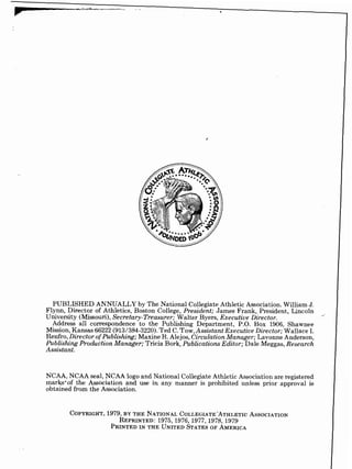 PUBLISHED ANNUALLY by The National Collegiate Athletic Association. William J.
Flynn, Director of Athletics, Boston College, President; James Frank, President, Lincoln
,,.
University (Missouri),Secretary-Treasurer; Walter Byers, Executive Director.
Address all correspondence to the Publishing Department, P.O. Box 1906, Shawnee
Mission, Kansas 66222 (913/384-3220).Ted C.Tow,Assistant Executive Director; Wallace I.
Renfro, Director ofPublishing; Maxine R. Alejos, CirculationManager; Lavonne Anderson,
Publishing Production Manager; Tricia Bork, Publications Editor; Dale Meggas, Research
Assistant.
NCAA, NCAA seal, NCAA logo and National Collegiate Athletic Association are registered
marks'of the Association and use in any manner is prohibited unless prior approval is
obtained from the Association.
 