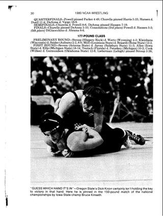 1980 NCAA WRESTLING
QUARTERFINALS-Powell pinned Parker 4:49; Churella pinned Harris 5:33; Hansen d.
Duel1 114- DeAnna d. Vargo 16-9.
S E M I F ~ N A L S - C ~ U ~ ~ ~ ~ ~d. Powell 8-6; DeAnna pinned Hansen 7:19.
FINALS-Churella pinned DeAnna 3:lO; Consolations (3rdplace) Powell d. Hansen 5-3;
(5th place) DiGiaocchino d. Abrams 8-6.
177-POUND CLASS
PRELIMINARY ROUND-Stroup (Slip ry Rock) d. Wertz (Wyomin ) 4 3. Kleinhans
(Wisconsin)d. Snider (Auburn)2-2.8-0;~ o l c ~ o u i s i a n astate)d. Braseth (boiiektate)12-2.
FIRST ROUND-Severn (Arizona State) d. Jarosz (Salisbury State) 11-3- Allen (Iowa
State) d. Ellis (Michigan State) 18-14. Teutsch (Florida) d. Petoskey ( ~ i c h i g b )10-2. Cook
(Wilkes) d. Germundson (Oklahoma hate) 12-8; Lieberman (Lehigh) pinned ~ t r o u b3:59;
"GUESS WHICH HAND IT'S IN"-Oregon State's Dick Knorr certainly isn't holding the key
to victory in that hand. Here he is pinned in the 150-pound match of the national
championships by Iowa State champ Bruce Kinseth.
 