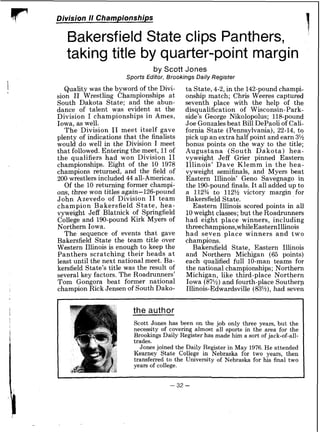 Division N Championships
Bakersfield State clips Panthers,
I
taking title by quarter-point margin
by Scott Jones
Sports Editor, Brookings Daily Register
Quality was the byword of the Divi-
sion I1 Wrestling Championships a t
South Dakota State; and the abun-
dance of talent was evident at the
Division I championships in Ames,
Iowa, as well.
The Division I1 meet itself gave
plenty of indications that the finalists
would do well in the Division I meet
that followed. Entering the meet, 11of
the qualifiers had won Division I1
championships. Eight of the 10 1978
champions returned, and the field of
200 wrestlers included 44 all-Americas.
Of the 10 returning former champi-
ons, three won titles again-126-pound
John Azevedo of Division I1 team
champion Bakersfield State, hea-
vyweight Jeff Blatnick of Springfield
College and 190-pound Kirk Myers of
Northern Iowa.
The sequence of events that gave
Bakersfield State the team title over
Western Illinois is enough to keep the
Panthers scratching their heads a t
least until the next national meet. Ba-
kersfield State's title was the result of
several key factors. The Roadrunners'
Tom Gongora beat former national
champion Rick Jensen of South Dako-
ta State,4-2,in the 142-pound champi-
onship match; Chris Weeres captured
seventh place with the help of the
disqualification of Wisconsin-Park-
side's George Nikolopolus; 118-pound
Joe Gonzales beat Bill DePaoli of Cali-
fornia State (Pennsylvania), 22-14, to
pick up an extra half point and earn 3%
bonus points on the way to the title;
Augustana (South Dakota) hea-
vyweight Jeff Grier pinned Eastern
Illinois' Dave Klemm in the hea-
vyweight semifinals, and Myers beat
Eastern Illinois' Geno Savegnago in
the 190-poundfinals. It all added up to
a 112% to 112% victory margin for
Bakersfield State.
Eastern Illinois scored points in all
10weight classes;but the Roadrunners
had eight place winners, including
threechampions,whileEasternIllinois
had seven place winners and two
champions.
Bakersfield State, Eastern Illinois
and Northern Michigan (65 points)
each qualified full 10-man teams for
the national championships; Northern
Michigan, like third-place Northern
Iowa (87%)and fourth-place Southern
Illinois-Edwardsville (83%),had sevei
the author
Scott Jones has been on the job only three years, but the
necessity of covering almost all sports in the area for the
Brookings Daily Register has made him a sort of jack-of-all-
trades.
Jones joined the Daily Register in May 1976.He attended
Kearney State College in Nebraska for two years, then
transferred to the University of Nebraska for his final two
years of college.
 