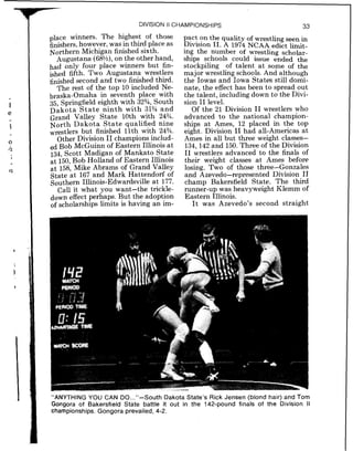 DIVISION II CHAMPIONSHIPS 33
place winners. The highest of those
finishers,however, was in third place as
Northern Michigan finished sixth.
Augustana (68?h),on the other hand,
had only four place winners but fin-
ished fifth. Two Augustana wrestlers
finished second and two finished third.
The rest of the top 10 included Ne-
braska-Omaha in seventh place with
35, Springfield eighth with 323/4,South
Dakota S t a t e ninth with 31% and
Grand Valley State 10th with 243/4.
North Dakota State qualified nine
wrestlers but finished 11th with 243/4.
Other Division 11champions includ-
ed Bob McGuinn of Eastern Illinois a t
134, Scott Madigan of Mankato State
at 150,Bob Holland of Eastern Illinois
at 158, Mike Abrams of Grand Valley
State at 167 and Mark Hattendorf of
Southern Illinois-Edwardsville at 177.
Call it what you want-the trickIe-
down effect perhaps. But the adoption
of scholarships limits is having an im-
pact on the quality of wrestling seen in
Division 11. A 1974 NCAA edict limit-
ing the number of wrestling scholar-
ships schools could issue ended the
stockpiling of talent at some of the
major wrestling schools. And although
the Iowas and Iowa States still domi-
nate, the effecthas been to spread out
the talent, including down to the Divi-
sion I1 level.
Of the 21 Division I1 wrestlers who
advanced to the national champion-
ships at Ames, 12 placed in the top
eight. Division I1 had all-Americas at
Ames in all but three weight classes-
134,142 and 150.Three of the Division
I1 wrestlers advanced to the finals of
their weight classes at Ames before
losing. Two of those three-Gonzales
and Azevedo-represented Division 11
champ Bakersfield State. The third
runner-up was heavyweight Klemm of
Eastern Illinois.
I t was Azevedo's second straight
"ANYTHING YOU CAN DO..."-South Dakota State's Rick Jensen (blond hair) and Tom
Gongora of Bakersfield State battle it out in the 142-pound finals of the Division I1
championships. Gongora prevailed, 4-2.
 