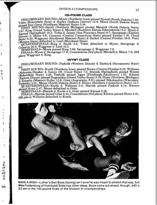 e
9
I
3
I1
11
i
I
1
I
1
1
,
1
d~rf
n-
ell
-5.
d.
5th
DIVISION II CHAMPIONSHIPS
37
190-POUND CLASS
PRELIMINARY ROUND-M ers (Northern Iowa) pinned Strand (North ~ ~ k ~ t ~ )1:40
bin (Bakersfield State) d. ~u$ey (Indiana Central) 12-4; Minor (South Dakota statej
pinned Dan Gerot (Northeast Missouri State) 5:54.
FIRST ROUND-Smith (Northern Michi an) pinned Mensink (North Dakota State)
3.47. Kin (Grand Valley State)d. Mitchell (bouthem Illinois-Edwardsville)9 - 5 Myela d
(&ringfield) 19-2; Tobin d. Jensen (San Francisco State) 9-7. savegnag6 astern1lfinois)d. Minor 8-6; Cameron (Central Connecticut state)?nned Palmer ( St. Cloud
state) 6:30; Wa goner (Southwest Missoun State) d. Barker ( entral Florida) 18-8; Perry
(Mar an State)tefaulted to Lind (Mporhead State)
@~ARTERFINALS- in d. Smith 8-4; ~ o b i ddefaulted to Myers; Savegnago d.
Cameron 24-2; Wa oner d. find 16-3.
S E M I F I N A L S - ~ ~ ~ ~ ~ ~pinned King 7:08; Savegnago d. Waggoner 7-0.
FINALS-Myers d. Savegnago 17-6; Consolations (3rdplace) Mitchell d. Minor 7-6; (5th
place) Waggoner d. King.
HVYWT CLASS
PRELIMINARY ROUND-Pasholk (Western Illinois) d. Harbuck (Sacramento State)
6-0
FIRSTROUND-Kurth (Northern Iowa) pinned Brown (Central Florida) 6:22. Williams
(~ebraska-Omaha)d. Gan o (St. Cloud State) 7-5; Blatnik (S ringfield) pinnid Weeres
(~akersfieldState) 3:39; f'asholk pinned Is an (~ittsbur~h-Ahnstown)1:47- Klemm
(Eatern Illinois) pinned Rugenstien (Grand vatley state) 3:16; Xowe (Northernkichigan)
d Kinsella (Missouri-Rolls) 12-8;Grier (Au ustana S.D.)pinned Nikolopolus (Wisconsin-
$&side) 3:Ol; Me er (North Dakota state7 d. ~ i v h r o(Southern Connecticut State) 13-7.
Q L J A R ~ ~ ~ ~ ~ ~ l ~ ~ - ~ ~ r t hd. Williams 5-3; Blatnik pinned Pasholk 4:14; Klemm
pinned Howe 2:47; Meyer defaulted to Grier.
SEMIFINALS-Blatnik d. Kurth 4-2; Grier pinned Klemm 0:36.
FINALS-Blatnik pinned Grier 4:45; Consolations (3rdplace) Klemm pinned Howe 3:41;
(5thplace) Williams defaulted to Kurth.
MAKEA WISH-Luther's Dan Boos (facing) isn't sure hewas meant to stretch that way, but
MikeFredenburg of Humboldt State has other ideas. Boos came out ahead, though, with a
3-2 win in the 142-pound finals of the Division Ill championships.
 