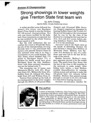 F Division 111 Championships
Strong showings in lower weights
give Trenton State first team win
by John Cressy
Sports Editor, Arcata (California) Union
A rather peculiar scene followed Joe
Jarosz's 10-4 victory over Brockport
State's Tony Smith to win the Division
111 190-pound championships, Not
only was Jarosz mobbed by his Salis-
bury State teammates as expected,but
he was mobbed by the whole Trenton
State squad as well.
But the wild celebration did not
confuse the crowd at Humboldt State,
the site of the championships, for long.
Seconds later it was announced that
Jarosz's win assured Trenton State its
first national team title in as close a
tournament as you could imagine.The
New Jersey school finished with 77%
points to Brockport State's 77%. A
decision for Smith would have given
Brockport State the title. Salisbury
State, with three national champions,
was not far behind with 75.
The remaining top 10 teams were
Minnesota-Morris with 56%, Mont-
clair State 54% Millersville State 48%,
Buffalo State 48, Ashland 45%, Hum-
boldt State 44% and William Penn 31.
Trenton State picked up the bulk of
its winning points in the lower weights
through the efforts of 126-pound Mike
Rossetti and 134-pound Mike Jacou-
tot. Rossetti repeated as champion by
beating Buffalo State's Ed Tyrrell, 6-3.
He proved throughout the tournament
that he was by far the class of his
division by winning his first matches by
18-4, 12-3 and 25-2 scores before pin-
ning Salisbury State's Jerry McGinty
at 7.15 in the semifinals.
Jacoutot's loss in the finals came at
the hands of defending Division I11
and Division I champ Ken Mallory of
Montclair State. Mallory won the
close 10-5 decision by way of a take-
down and near fall in the last 20 sec-
onds of the match.
Besides Jacoutot, Mallory's stron-
gest opponent proved to be the weight
scale. The senior from New Jersey was
the last of the close to 300 wrestlers in
the nationals to make weight. After
failing twice before, a limp Mallory
avoided disqualification by running,
taking saunas and spitting to make the
134-pound limit two minutes before
deadline. Mallory then gained enough
strength to record 14-10,lO-3,24-6and
6-3 wins before beating Jacoutot.
Another second-place finisher fdr
the author
Anative of Alameda, California,John Cressy began writing as
a journalism and history major while working on The Lum-
berjack, the student newspaper at Elumboldt State.As sports
editor of that paper he covered all sports at the university.
Upon graduation in March 1978, Cressy became sports
editor of the Arcata Union. He covers all sports in the area,
including those at Humboldt Stateand the local high schools.
He also doubles as a writer of county government news and
features.
 
