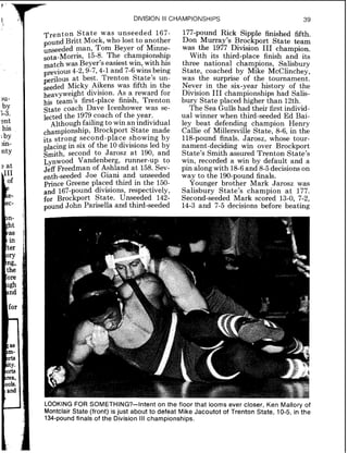 r L --q
1:
>u-
JY
3-3.
-.nt
his
'PY>in-
nty
3 at
DIVISION Ill CHAMPIONSHIPS 39
Trenton State was unseeded 167-
pound Bntt Mock, who lost to another
unseeded man, Tom Beyer of Minne-
sota-Morris, 15-8. The championship
match was Beyer's easiest win, with his
4-2,9-7,4-1and 7-6wins being
at best. Trenton State's un-
seeded Micky Aikens was fifth in the
heavyweight division. As a reward for
his team's first-place finish, Trenton
State coach Dave Icenhower was se-
lected the 1979coach of the year.
Although failingto win an individual
&ampionship, Brockport State made
its strong second-place showing by
placingin six of the 10divisions led by
Smith, second to Jarosz at 190, and
~ynwoodVandenberg, runner-up to
Jeff Freedman of Ashland at 158. Sev-
enth-seeded Joe Giani and unseeded
prince Greene placed third in the 150-
and 167-pound divisions, respectively,
for Brockport State. Unseeded 142-
pund John Parisella and third-seeded
177-pound Rick Sipple finished fifth.
Don Murray's Brockport State team
was the 1977 Division I11 champion.
With its third-place finish and its
three national champions, Salisbury
State, coached by Mike McClinchey,
was the surprise of the tournament.
Never in the six-year history of the
Division I11 championships had Salis-
bury State placed higher than 12th.
The Sea Gulls had their first individ-
ual winner when third-seeded Ed Bai-
ley beat defending champion Henry
Callie of Millersville State, 8-6, in the
118-pound finals. Jarosz, whose tour-
nament-deciding win over Brockport
State's Smith assured Trenton State's
win, recorded a win by default and a
pin along with 18-6and 8-5decisions on
way to the 190-pound finals.
Younger brother Mark Jarosz was
Salisbury State's champion a t 177.
Second-seeded Mark scored 13-0, 7-2,
14-3 and 7-5 decisions before beating
LOOKING FOR SOMETHING?-Intent on the floor that looms ever closer, Ken Mallory of
Montclair State (front) is just about to defeat Mike Jacoutot of Trenton State, 10-5, in the
134-pound finals of the Division Ill championships.
 