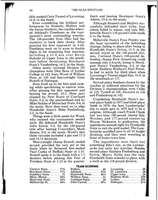 1980 NCAA WRESTLING
fifth-seeded Chris Tremel of Lycoming,
14-9,in the finals.
Even considering the brilliant per-
formances by Rossetti, Mallory and
the Jarosz brothers, the coaches select-
ed Ashland's Freedman as the tour-
nament's most outstanding wrestler.
The 158-pounder from Ohio had the
statistics to back their choice. After
pinning his first opponent in 4:00,
Freedman went on to score in double
digits in his remaining four matches,
including a 13-6 win over Kevin
Ruhnke of Upper Iowa in the semifi-
nals before decisioning Brockport
State's Vandenberg, 14-5,in the finals.
Other newly crowned Division I11
champions were Dan Boos of Luther
College at 142,Gary Wood of William
Penn a t 150 and heavyweight Gene
Rowel1 of Dubuque.
Boos lived up to his first-seed rank-
ing while specializing in narrow wins.
After pinning his first opponent and
beating his second, 10-1, Boos next
slipped by Pete Rossi of Cortland
State, 5-4, in the quarterfinals and by
Mike Sicklesof Montclair State, 8-6,in
the semis. Boos then went on to edge
Humboldt State's Mike Fredenburg,
3-2, in the finals.
Things were a little easier for Wood,
who entered the tournament seeded
sixth. He defeated Humboldt State's
John Sylvia, 5-2, for the 150-pound
title after beating Concordia's Mark
Jensen, 9-6, in the semis. Wood's first
three victories included a pin and 17-2
and 13-11decisions.
Heavyweight champ Rowell, seeded
second, provided the only pin in the
finals when he flattened first-seeded
Paul Curka of Buffalo State a t 1:51.
Rowel1made it to the finals with a 7-1
decision before pinning Jim Patt of
Potsdam State at 1:13 in the quarter-
finals and beating Brockport State's
Aikens, 13-4,in the semis.
Although Rossetti and Mallory suc-
cessfully defended their titles, four
others failed to repeat; and only Mil-
lersville State's 118-pound Callie made
it to the finals.
Millerville State's Fran Presley was
the least successful of the defending
champs, failing to place after losing to
Humboldt State's Sylvia, 11-3, in the
second round in the 150-pound divi-
sion. Cortland State's 158-pound de-
fending champ Rick Armstrong could
manage only a fourth, losing to Brock-
port State's Vandenburg, 5-4, in the
semis. Baldwin-Wallace's Paul Petrel-
la had to settle for third place when
Lycoming's Tremel edged him, 10-9,in
the semifinals at 177.
Second-place finishers chosen by the
coaches as wildcard seiections for the
Division I championships were Callie
at 118,Tyrrell at 126, Jacoutot at 134
and Fredenburg at 142.
Considering Humboldt State's sec-
ond-place finish in 1977and third-place
finish in 1978, the host Lumberjacks'
slip to ninth spot in 1979 had to be a
surprise. Although coach Frank Cheek
lost two-time 190-pound champ Eric
Woolsey and 177-pound runner-up
Wayne Nickerson to graduation, the
ingredients seemed right for Humboldt
State to nab the gold medal. The Lum-
berjacks qualified men in all 10 weight
divisions, and they were wrestling in
front of home-town fans.
The ingredients were there but
something didn't mix, as the Lumber-
jacks lost early key matches. Besides
second-place finishers Fredenburg and
Sylvia, Marty Nellis was the only
Humboldt State wrestler to place, with
a sixth in the 118-pound division.
TEAM SCORING
Trenton State ....... 77% Buffalo .............. .48 Lycoming .............25
.....................Brockport State. .....77% Ashland. 45% St. Lawrence .24 :
Salisbur State 75 Humboldt State. .... .44% U p y Iowa. . :.....24
...inn.-dorris ..::::::bb% William Penn. ........ .31 Ba dwm Wall 23%:
....................Montclalr State. ..... 54% Cortland State. .29 Luther. 23%
...........Millersville St. ....... 48% John Carroll. ........ 28% Dubuque. 21%
 