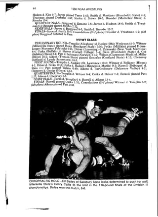 1980 NCAA WRESTLING 1
Hudson d. Klee 9-7; Jarosz pinned Teece 1.45. Smith d. Martinez (Humboldt State) 4-1;
Trautman pinned Durbahn 1:58; &ohn d. &own 10-5; Bronder (Montclair State) d.
Francke 10-4.
QUARTERFINqLS-Burg aaf d. Esmont 7-6; Jarosz d. Hudson 18-6; Smith d. Traut-
man 6-4.Bronder plnned strofm 2.32
SEM~FINALS-~aroszd. Burgg&& 8-5 Smith d. Brander 13-2
FINALS-Jarow d. Smith 10-4;~ o n s o & i ~ ~(3rd place) ~ r o n d e rd. Trautman 4-2; (5th
place) Burggraaf forfeitedto Dem.
HVYWT CLASS
PRELIMINARYROUND-Tern lin (Allegheny)d Rodan (Ohio Wesleyan) 5-0; Witmer
(MillersvilleState) inned Haley State) j:50; Petko (Millikin) inned House-
keeper (WorcesterJOlYteCh) 6%; Driver (Lycomlng) d. Zukowskl (New A r k Maritime)
6-4; Curka (Buffalo) d. Shover (Cornell College) 5 - 4 Razo (Humboldt State) d. COX
(SalisburyState)2-1;Patt d. Saltsman(Norw&) 11-2 iKJilson(Claremont-Mudd) d. Miller
(Olivet) 10-5; Aikens (Trenton State) pinned Gonzaies (Cortland State) 4:15; Chenevey
(Ashland)d L nch (Jarnestown)16-3
FIRST ~ b d ~ ~ - ~ e m p l i nd ~ u d s i e ~(st. Lawrence) 10-0; Witmer d. Bellamy (Hiram)
4-1. Dnver d. Petko 10-3;Curka d Hanson (Minnesota-Morris) 9-5; Rowel1 (Dubuque) d.
Raio 7-1 Patt pinned Wilson $:40; &kens d. Bartholomew (Delaware Valley) 4-2;
cheneve;d. Geor e (Ithaca) 13-3
QUARTERFI*ALS-T~~~~~~'~.witmer 8-4; Curka d. Dliver 7-3; Rowel1 pinned Patt
1:13.Aikens d. Chenevey 6-5.
SEMIFINALS-~urkad. Templin 6-4 Rowell d Aikens 13-4
FINALS-Rowell.pinned Curka 1:51;'consolatibm (3rd p ~ a & Witmer d. Templin 6-2;
(5thplace)Aikens pinned Patt 3:59.
 