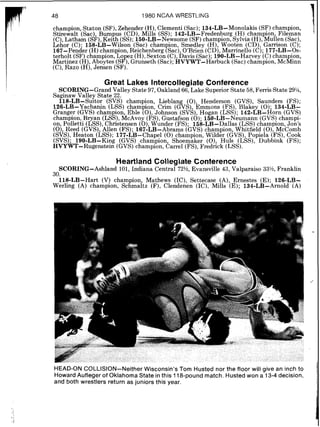 1980 NCAA WRESTLING
champion Staton (SF),Zehender (H) Clementi (Sac) 134-LB-Monolakis (SF)champion
Stirewalt sac) Bumpus (CD) ~ i l l s '(SS). 142-LBL~redenbur~(H) champion Filemad
(C),Latham ( ~ f i ) ,Keith(SS);~50-LB-~e$some(SF)champion, Sylvia (H),MuilFn (Sac),
Lehor (C). 158-LB-Wilson (Sac) champion Smedley (H) Wooten (CD) Garnson (C).
167-~ender(H)champion Reichenberg (sac) O'Brieri ( C D ~Marrinello (c). 177-LB-0s:
terholt (SF)champion Lo kz (H) Sexton (C) ~ a v i s(Sac).l $ ~ - L ~ - ~ a r v e yc) champion
Martinez (H).~ b o v t e i ( ~ E 8 .~run'seth(Sac):k ~ Y W ~ - ~ h r b u c k(Sac)cham~ion.MCM&. ,, ~,
(C),Razo '(H), Jenien (SF):'
Great Lakes Intercollegiate Conference
SCORING-Grand Valley State 97, Oakland 66, Lake Superior State 58,Ferris State 2g1/4,
Saginaw Valley State 22.
118-LB-Suitor (SVS) champion Lieblan (0) Henderson (GVS) Saunders (FS).
126-LB-Yachanin (LSS) champiod Crirn ( G k ) Bmmons (FS) Hakky (0). 1%-LB:
Granger (GVS) champion, Eble (0),johnson ( s v ~ ) ,Hogan (LSS)'; 142-LB-~orn (GVS)
champion Bryan (LSS) McAvoy (FS) Gustafson (0). 150-LB-Neumann (GVS)champi-
on polletti (LSS) Chriitensen ( 0 ) WAnder (FS). 1 5 ~ - L ~ - ~ a l l a s(LSS)champion Jon's
( 0 ) Reed (GVS) Allen (FS). 167-LB-~brams ( ~ v s )champion Whitfield (0)M k o m b
( s ~ s ) ,Heaton (LSS). 177-LB-Chapel ( 0 ) champion Wilder ( ~ v s )Popiela (FS) Cook
(SVS); ~~o-LB-K~?;(GVS) champion, shoemake; (O)? Huls (LSS), ~ u b b i n k '(FS);
HVYWT-Rugenstein (GVS)champion, Carrel (FS),Fredrick (LSS).
Heartjand Collegiate Conference
SCORING-Ashland 101, Indiana Central 72%, Evansville 43, Valparaiso 33%,Franklin
30.
118-LB-Hart (V) cham ion Mathews (IC) Settecase (A) Ernestes (E); 126-LB-
Werling (A) champion, ~cRmaitz(F), Clendenh (IC), Mills IE); 134-LB-Arnold (A)
HEAD-ON COLLISION-Neither Wisconsin's Tom Husted nor the floor will give an inch to
Howard Aufleger of Oklahoma State in this 118-pound match. Husted won a 13-4 decision,
and both wrestlers return as juniors this year.
 