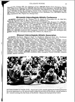 COLLEGIATEREVIEWS 51
Timmell(R),Clossen (M),Jon Alderdyce (Coe); 150-LB-Kober (,Cor) cham ion, Cherry
Eden (Coe),Shuster (L); 158-LB-Marchewsh (Cor) champion ~aworsfi(R) Beals
(L) kecklin (Coe). 167-LB-Foote (Cor)champion JeffAlderdyce (c&)Noble (M)kitsos
(Ci;r). 1 7 . i - ~ ~ - ~ ~ i t h( R )cham ion, Greene (co;), Atwater (Coe),Hhckett (~a;); 190-
~ + S t ~ o h r n(Coe),MacMillan (If),Deutmeyer (Cor),Kelthahn (Ca); HVYWT-Shover
( ~ ~ ~ 1 ,Gabrielson (R),Pegues (G),Streng (Coe).
Minnesota Intercollegiate Athletic Conference
S ~ ~ ~ I N G - A u g s b u r91, St. Thomas 72%, St. John's 45, Concordia 41%,St. Olaf 39%,
4 St. Mary's 8% Gustavus Adolphus 2%.Bethel 26, Hamline 1 6 8
ll~J,B-Mooney (ST) champion Barron (A) Cavanaugh (SJ) Bun urn (C); 126-LB-
(ST) cham ion, Best (A),~ k l d t(C),~eierson(SO);1 3 4 - i ~ - ~ % a h e n(ST),,Meyer
(SJ) Stephenson ({MI Whirley ( A ) 142-LB-Bo. Arvold (A) Gruhlke (C) Zeuh (ST)
Fel&eier (SJ); 150-LB-~r. ~ r v o l d ' ( ~ )champion, Jenson ( ~ jElton (SJ) ' ~ a v i s(SO):
158-~~-DeVetter(ST)champion, Burlet (SO),Stab(A),Fish (H); 1 6 7 - ~ ~ & 3 w e n s o n(A).
uast (SO) McLeod (C), Hunter (HI; 177-LB-Winkels (ST) Quinn (SJ),Anderson (B),
$bite(A);j9 0 - ~ ~ - ~ n d e r ~ o n(SO)cham ion, Clawson (A),durbahn (H),Holmgren (B);
~ ~  ~ ' r - - H o d g e(B) ehamp~on,Koenxg (sJ, Nelson (A),Myrin (C),
Missouri Intercollegiate Athletic Association
SCORING-Northeast Missouri State 73, Northwest Missouri State 64% Southwest
Missouri State 55%,Central Missouri State 51%,Missouri-Rolla 29, Lincoln I$.
118-LB-Anderson (CMS) cham ion Strand (NWMS) Kattleman (SWMS) Futch
(sEMS)-126-LB-High (NWMS) cIadpion, Streibig (cMB), Clevenger (NEMS): Coyne
@EMS): 134-LB-Hritz (SWMS) champion Steinkarnp (NEMS), Steverson (CMS),
Brooks ( ~ w M s ) ;142-LB-Lenox (NWMS)chhmpion McCrary (CMS) Howard (NEMS)
Barrett (SWMS) 150-LB-Duffy (NEMS) cham ion' Wetzel (MR) ~ r v i n(CMS) Rya<
(sWMS); 1 5 8 - ~ ~ - ~ o o r e(NEMS) champion, 8ldhhm (SWMS), h r c h b o m (N~VMS)
Spencer (MR);. 167-LB-Dooley (SEMS) champion, Schechmger (NWMS) ~ e ~ a r t
(NEMS),Galucia (SWMS); 177-LB-Conklin (SEMS) champion, Wehr (NEMS~,Pulliam
(CMS) Lorbert (SWMS) 190-LB-Waggoner (SWMS) champion Gerot (NEMS) Lane
(NWMS) Coslet ( c M S ) . ' ~ ~ ~ ~ ~ - ~ i n s e l l a(MR) champion, ~ a r r e l l(NWMS),~dhnson
(sEMS), ~ a h n e r(swM~).
GETTING DOWN TO THEIR LEVEL-Syracuse's John Janiak applies the finishing touch to
his Army opponent in a 167-pound match under the scrutiny of the official. Janiak posted a
24-1 record coming into the finals of the NCAA 158-pound championship match.
 