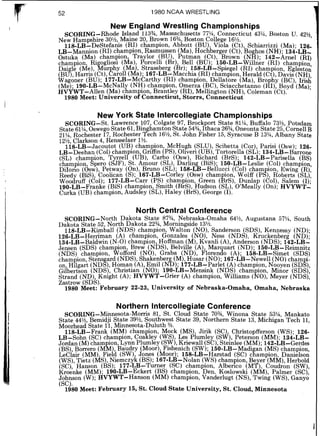 1980 NCAA WRESTLING
New England Wrestling Championships
SCORING-Rhode Island 113%,Massachusetts 77%,Connecticut 43%,Boston U. 42'/2,
New Hampshire 30% Maine 20 Brown 16%,Boston College 16%.
l l g - ~ ~ - ~ e ~ t e f a 6 s(RI) cdampion, Abbott (BU), Viola (Ct) Schiarrizzi ( M a ) 126
~ ~ - M a n n i o n(RI)champion Rasmussen (Ma) Hochberger (Ct) BO hos (NH).1 3 4 : ~ ~ - :
ostuka (Ma) champion, Traylor (BU), ~ u t d a n(Ct) ~ r o w n '( ~ k ) -142-Arne1 ( ~ 1 )
champion, Ri ogliosi (Ma) Porcelli (Br), Bell (BU). k ~ - ~ ~ - ~ i l l n k r(RI) champion
Dai Le (Me) b u r hy (Mai, Strassberg (Br); 1 5 8 - ~ ~ - ~ p i e ~ e l(RI) champion, ~ ~ l e s t
( B d ,13arris9(ct),Ear011(Ma);167-LB-Macchia{RI) champion, Herald (Ct),Davis (NH)
Wagoner (BU); 177-LB-McCarthy (RI) champion, Dellatore (Ma),Brophy (Bc), 1fiS$
(Me);190-LB-McNally (NH) champion, Omerza (B-C),Sciacchetanno (RI),Boyd (Ma);
HVYWT-Allen (Ma) champion, Brantley (RI), Mellington (NH),Coleman (Ct).
1980 Meet: University of Connecticut, Storrs, Connecticut
New York State Intercollegiate Championships
SCORING-St. Lawrence 107, Colgate 97, Brockport State 81% Buffalo 73% Potsdam
State 61%,OswegoState61,Binghamton State 54%,Ithaca 26%,~ n e b n t aState 25,'cornell B
21%,Rochester 17,Rochester Tech 16% St. John Flsher 15,Syracuse B 13?4,Albany State
12% Clarkson 4 Rensselaer 1%.
l i s - ~ ~ - ~ a c d u t o t(UB) champion, McHugh (SLU), Scibetta (Cor), Parisi (Osw); 126.
LB-Deehan (Col)champion Griffin(PSI,Oliver1(UB),Tortorella (SL).134-LB-Barrone
(SL) cham ion Tyrrell (UB)Carbo (Osw) Richard (BrS) 142-LB-parisella (BS)
champion gPer.b (SJF), St. ~ l d o u r(SL),~ a r l i n g(BiS) 150-L*-~eslie (Col) champion,
DiIono (dsw) Petway (On) Bruno (SL); 1 5 8 - ~ ~ - ~ e l i u c c i(Col) champion Ewing (R)
Reed (BiS) koolican (S); i 6 7 - ~ ~ - ~ o r l e y(Osw) champion, Wolff (PS) doberts (sL)'
WooJruff (801); 177-LB-Carr (PS) $hampion, Green (BrS), Dunla ( c d ) , Salem (1):
190-LB-Franke (Bd)champion, Smith (BrS),Hudson (SL). 0 ' ~ e a l &(On); HYYWT-
Curka (UB)champion, Audsley (SL),Haley (BrS),George (I).
North Central Conference
SCORING-North Dakota State 87% Nebraska-Omaha 64%, Augustana 57%, South
Dakota State 52 North Dakota 22%,Morningside 13%.
1 1 8 - ~ ~ - ~ i m i a l l(NDS) champion, Walton (NO), Sanderson (SDS) Kennessy (ND).
126-LB-Herriman (A) champion, Gonzales (NO) Ness (NDS) ~ r k k e n b e r ~(ND):
134-LB-Baldwin (N-0)champion Hoffman (M) ~ ; a n l i(A) ~ n d e k o n(NDS) 1 4 2 - L B ~
Jensen (SDS) cham ion Brew (NDS) Belville (A) Mar uak (ND). 150-L~L~eirnnitz
(NDS) champion &offord (NO), Giaba (ND) ~ l o r e n i o(A). 15b-LB-Simet (SDS)
champion Stens Ard (NDS),Shakenber (M),~ u k a r(NO).1 6 7 - L ~ - ~ e w e l l(NO)cham i
o?, Hilga;t ( N D ~ ) ,Homa? (A),E m i l ( ~ % ) ;1 7 7 - ~ ~ - ~ a r l ~ t(A)champipn, Noyen (sD~),
Gilbertson (NDS), Christian (NO); 19O:LB-Mensink (NDS).champion, Minor (SDS),
Strand (ND), Knight (A); HVYWT-Gner (A) champion, Williams (NO), Meyer (NDS),
Zastrow (SDS).
1980 Meet: February 22-23, University of Nebraska-Omaha, Omaha, Nebraska
Northern Intercollegiate Conference
SCORING-Minnesota-Morris 81 St. Cloud State 703/4 Winona State 53% Mankato
State 44%,Bemidji State 39%,southwest State 39, ~ o r t h & nState 13, ~ i c h i ~ a nTech 11,
Moorhead State 11 Minnesota-Duluth %.
118-LB-Frank (MM) cham ion, Mock (MS) Jirik (SC) Christopfferson (WS). 126-
LB-Sohn (SC) champion, ~ o a R ~ e y(WS), Les piurnley (SW) Peterson (MM). 1 3 4 1 ~ ~ -
Jordan (M)cham ion, Lynn Plumley (SW),Kriewall (SC),~teiblee(MM);142-LB-Gerdes
(BS),Borrero ( ~ b ) ,Baudry (Moor),Flshenich (SW);100-LB-Madi an (MS)champion
LeClair (MM), Field (SW), Jones (Moor); 158-LB-Harstad (SC) ctampon, ~anielsod
(WS),Tietz (MS),Niemczyk (BS); 167-LB-Nolan (WS)champion, Be er (MM),Herbold
(SC) Hanson (BS). 177-LB-Turner (SC) champion Alberico ( M 4 Coudron (SW),
Krokke (MM); 1 9 0 - ~ ~ - ~ c k e r t(BS) champion, ~ e i .Koslowski (MM) Palmer (SC)
::Fn (W);HVYWT-Hanson (MM) champion, Vanderlugt (NS),Twinb (WS),Ganyd
{ O U J .
1980Meet: February 15, St. Cloud State University, St. Cloud, Minnesota
 