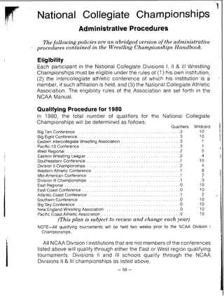 National Collegiate Championships
Administrative Procedures
Thefollowing policies are an abridged version of the administrative
procedures contained in the Wrestling Championships Handbook.
Eligibility
Each participant in the National Collegiate Divisions I, II & Ill Wrestling
Championships must be eligible under the rules of (1 ) his own institution;
(2) the intercollegiate athletic conference of which his institution is a
member, if such affiliation is held, and (3) the National Collegiate Athletic
Association. The eligibility rules of the Association are set forth in the
NCAA Manual.
Qualifying Procedurefor 1980
In 1980, the total number of qualifiers for the National Collegiate
Championships will be determined as follows:
Qualifiers Wildcard
Big Ten Conference . . . . . . . . . . . . . . . . . . . . . . . . . . . . . . . . . . . . . . . . ..3 10
Big Eight Conference . . . . . . . . . . . . . . . . . . . . . . . . . . . . . . . . . . . . . . . ..3 10
Eastern Intercollegiate Wrestling Association . . . . . . . . . . . . . . . . . . . . . . ..3 1
Pacific-10 Conference . . . . . . . . . . . . . . . . . . . . . . . . . . . . . . . . . . . . . . ..3 1
West Regional . . . . . . . . . . . . . . . . . . . . . . . . . . . . . . . . . . . . . . . . . . . . ..2 5
Eastern Wrestling League . . . . . . . . . . . . . . . . . . . . . . . . . . . . . . . . . . . . ..2 4
Southeastern Conference . . . . . . . . . . . . . . . . . . . . . . . . . . . . . . . . . . . . ..1 10
Division II Championships . . . . . . . . . . . . . . . . . . . . . . . . . . . . . . . . . . . . ..2 4
Western Athletic Conference . . . . . . . . . . . . . . . . . . . . . . . . . . . . . . . . . .. I 8
Mid-American Conference . . . . . . . . . . . . . . . . . . . . . . . . . . . . . . . . . . . ..I 7
Division Ill Championships . . . . . . . . . . . . . . . . . . . . . . . . . . . . . . . . . . . ..I 3
EastRegional . . . . . . . . . . . . . . . . . . . . . . . . . . . . . . . . . . . . . . . . . . . . . . .0 10
East Coast Conference . . . . . . . . . . . . . . . . . . . . . . . . . . . . . . . . . . . . . . ..O 10
Atlantic Coast Conference . . . . . . . . . . . . . . . . . . . . . . . . . . . . . . . . . . . ..1 2
Southern Conference . . . . . . . . . . . . . . . . . . . . . . . . . . . . . . . . . . . . . . . ..O 10
Big Sky Conference . . . . . . . . . . . . . . . . . . . . . . . . . . . . . . . . . . . . . . . . ..O 10
New England Wrestling Association . . . . . . . . . . . . . . . . . . . . . . . . . . . . ..O 10
Pacific Coast Athletic Association . . . . . . . . . . . . . . . . . . . . . . . . . . . . . . ..O 10
(This plan is subject to review and change each year)
NOTE-All qualifying tournaments will be held two weeks prior to the NCAA Division I
Championships.
All NCAA Division I institutions that are not members of the conferences
listed above will qualify through either the East or West region qualifying
tournaments. Divisions II and Ill schools qualify through the NCAA
Divisions II & Ill championships as listed above.
 