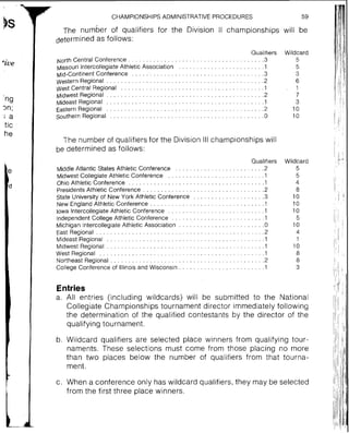 F CHAMPIONSHIPSADMINISTRATIVE PROCEDURES 59
The number of qualifiers for the Division ll championships will be
determined as follows:
. . . . . . . . . . . . . .North Central Conference
Missouri lntercollegiate Athletic Association
. . . . . . . . . . . . .id-Continent Conference
. . . . . . . . . . . . . . . . . . . .Western Regional
. . . . . . . . . . . . . . . .West Central R-egional
. . . . . . . . . . . . . . . . . . . .Midwest Regional
. . . . . . . . . . . . . . . . . . . .Mideast Regional
. . . . . . . . . . . . . . . . . . . .Eastern Regional
. . . . . . . . . . . . . . . . . . .Southern Regional
Qualifiers
. . . . . . . . . . . . . .3
The number of qualifiers for the Division Ill championships will
be determined as follows:
Qualifiers
. . . . . . . . . . . . . . . . . . . . . . . . .Middle Atlantic States Athletic Conference 2
. . . . . . . . . . . . . . . . . . . . . . . . . . .Midwest Collegiate Athletic Conference 1
Ohio Athletic Conference . . . . . . . . . . . . . . . . . . . . . . . . . . . . . . . . . . . . . .1
presidents Athletic Conference . . . . . . . . . . . . . . . . . . . . . . . . . . . . . . . . . .2
. . . . . . . . . . . . . . . . . . . .State University of New York Athletic Conference 3
. . . . . . . . . . . . . . . . . . . . . . . . . . . . . . . .New England Athletic Conference 1
. . . . . . . . . . . . . . . . . . . . . . . . . . .Iowa Intercollegiate Athletic Conference 1
. . . . . . . . . . . . . . . . . . . . . . . . . .Independent College Athletic Conference 1
Michigan Intercollegiate Athletic Association . . . . . . . . . . . . . . . . . . . . . . . .0
. . . . . . . . . . . . . . . . . . . . . . . . . . . . . . . . . . . . . . . . . . . . . . .East Regional 2
Mideast Regional . . . . . . . . . . . . . . . . . . . . . . . . . . . . . . . . . . . . . . . . . . . .1
Midwest Regional . . . . . . . . . . . . . . . . . . . . . . . . . . . . . . . . . . . . . . . . . . . .1
. . . . . . . . . . . . . . . . . . . . . . . . . . . . . . . . . . . . . . . . . . . . . .West Regional 1
Northeast Regional . . . . . . . . . . . . . . . . . . . . . . . . . . . . . . . . . . . . . . . . . . .2
College Conference of Illinois and Wisconsin . . . . . . . . . . . . . . . . . . . . . . .1
Wildcard
5
5
3
6
1
7
3
10
10
Wildcard
5
5
4
8
10
10
10
5
10
4
1
10
8
8
3
Entries
a. All entries (including wildcards) will be submitted to the National
Collegiate Championships tournament director immediately following
the determination of the qualified contestants by the director of the
qualifying tournament .
b. Wildcard qualifiers are selected place winners from qualifying tour-
naments. These selections must come from those placing no more
than two places below the number of qualifiers from that tourna-
ment.
c. When a conference only has wildcard qualifiers. they may be selected
from the first three place winners.
 