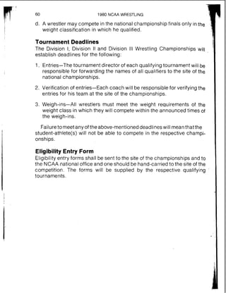 1980 NCAA WRESTLING
d. A wrestler may compete in the national championship finals only inthe
weight classification in which he qualified.
Tournament Deadlines
The Division I, Division II and Division Ill Wrestling Championships will
establish deadlines for the following:
1. Entries-The tournament director of each qualifying tournament will be
responsible for forwarding the names of all qualifiers to the site of the
national championships.
2. Verification of entries-Each coach will be responsible for verifying the
entries for his team at the site of the championships.
3. Weigh-ins-All wrestlers must meet the weight requirements of the
weight class in which they will compete within the announced times of
the weigh-ins.
Failureto meetany of the above-mentioned deadlines will meanthat the
student-athlete(s) will not be able to compete in the respective champi-
onships.
Eligibility Entry Form
Eligibility entry forms shall be sent to the site of the championships and to
the NCAA national office and one should be hand-carried to the site of the
competition. The forms will be supplied by the respective qualifying
tournaments.
 
