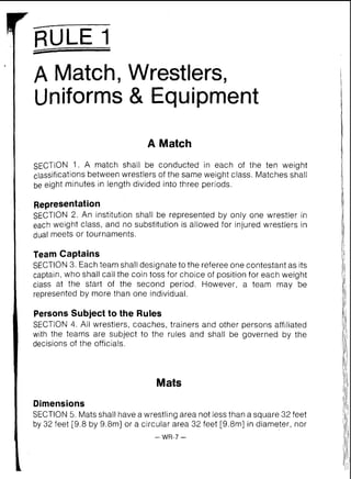 -
RULE I
A Match, Wrestlers,
Uniforms & Equipment
A Match
SECTION 1. A match shall be conducted in each of the ten weight
classificationsbetween wrestlers of the same weight class. Matches shall
be eight minutes in length divided into three periods.
Representation
SECTION 2. An institution shall be represented by only one wrestler in
each weight class, and no substitution is allowed for injured wrestlers in
dual meets or tournaments.
Team Captains
SECTION 3. Each team shall designate to the referee one contestant as its
captain, who shall call the coin toss for choice of position for each weight
class at the start of the second period. However, a team may be
represented by more than one individual.
Persons Subject to the Rules
SECTION 4. All wrestlers, coaches, trainers and other persons affiliated
with the teams are subject to the rules and shall be governed by the
decisions of the officials.
Mats
Dimensions
SECTION 5. Mats shall have a wrestling area not less than a square 32 feet
by 32 feet 19.8by 9.8mI or a circular area 32 feet [9.8m] in diameter, nor
-WR-7 -
 