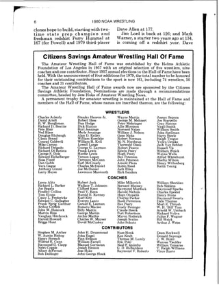 1 6 1980 NCAA WRESTLING
clones hope to build, starting with two- Dave Allen at 177.
time s t a t e prep champion and Jim Lord is back at 126; and Mark
freshman redshirt Perry Hummel at Warner, a starter two years ago at 134,
167 (for Powell) and 1979 third-placer is coming off a redshirt year. Dave
Citizens Savings Amateur Wrestling Hall Of Fame
The Amateur Wrestling Hall of Fame was established by the Helms Athletic
Foundation of Los Angeles in 1957 with an original selection of five wrestlers, nine
coaches and one contributor. Since 1957 annual elections to the Hall of Fame have been
held. With the announcement of four additionsfor 1979, the total number to be honored
for their outstanding contributions to the sport is now 161, including 74 wrestlers, 56
coaches and 31 contributors.
The Amateur Wrestling Hall of Fame awards now are sponsored by the Citizens
Savings Athletic Foundation. Nominations are made through a recommendations
committee, headed by Jess Hoke of Amateur Wrestling News.
A permanent trophy for amateur wrestling is maintained at the Hall of Fame and
members of the Hall of Fame, whose names are inscribed thereon, are the following:
CharlesAckerly
David Arndt
R. W. Baughman
Richard D. Beattie
Pete Blair
Ned Blass
Douglas Blubaugh
Glenn Brand
Conrad Caldwell
Mike Caruso
Richard Delgido
Richard Di atlsta
George S. Dole
Edward Eichelberger
Ross Flood
Dan Gable
Vern Gagne
Anthon Gizoni
Larry d y e s
WRESTLERS
Stanley Henson Jr. Wayne Martin
Robert Hess George M. Mehnert
Dan Hodge Peter Mehringer
Dick Hutton Allie Morrison
Burl Jennings Norvard Nalan
Merle Jennings William J. Nelson
Alan D. Kelley Gene Nicks
William Kerslake Robert Norman
William H. Koll M. N. Northrup
Lowell Lange Thorwald Olsen
Geor e G Layman Robert Pearce
Frang ~ e w i s Edwin Peery
Hardie Lewis Hugh Peery
Vernon Lo an Ben Peterson
Terrence d c ~ a n n John Peterson
Earl McCready Arnold Plaza
Charles McDaniel Robin Reed
Joe McDaniel Jack Rlley
Lawrence Mantooth Rick Sanders
COACHES
Jose y Sapora
Joe Ecarpello
Gray Simons
$81 Smith
lam Smith
John Spellman
Harr Steele
~ a l &Teague
Yojlro Uetake
Jack Van Bebber
Russell Vis
William Weick
Wavne Wells
~ l f ~ e d ~ ~ l $ t ~ h u r s t
Shelby Wilson
Henry Wittenberg
Keith Young
Leroy Alitz
Richard L. Barker
Joe Begala
Fendley Collins
Tom Evans
Casey L. Frederick
Edward C. Gallagher
Frank 'S ri ' Gardner
Arthur &&th
John W. Hancock
Marvin Hess
Vaughan Hitchcock
Harold Howard
Briggs Hunt
Stephen M. Archer
W. Austin Bishop
Henry Boresch
Wilfred E. Cann
Raymond G. Clapp
Newt Co le
Albert deperrari
Bob Delhnger
Hubert Jack
Wallace T. Johnson
Clifford Keen
Paul V. Keen
Harold E. Kenney
Karl Kitt
Everett Lantz
Gerald E. Leeman
Rometo Macias
Billy Martin
George Martin
Archle Mathis
Charles W. Mayser
David McCuskey
Mike Milkovich
Bernard Mooney
Raymond Murdock
Harold Nichols
Hugo Otopalik
Charles Parker
Buell Patterson
Rex Peery
Grady Peninger
Claude Reeck
Port Robertson
Myron Roderick
Joseph Scalzo
John Schutz
CONTRIBUTORS
John H. Drummond Russ Houk
John En el Ken Kraft
Finn rigs son Thomas M. Lumly
Willlam Farrell Eric Pohl
Manuel Gorriaran Neal F. uimby
Joslah Henson G. D. Ri%ardson
Jess Hoke Raymond V. Roberts
John George Houk
William Sheridan
Bob Siddens
Raymond Sparks
Charles Speidel
Henry Stone
Ra mond Swartz
~ a K eThomas
Murl E. Thrush
W. H. 'Bill' Tom
Arnold W. Umbach
Richard Voliva
Julius F. Wagner
Bill Weick
Arthur J. Weiss
Dean Rockwell
Donald Sayenga
C. W. Streit
Warren Tischler
William Tomaras
T. Ralnh Williams
Vince h a r o
 