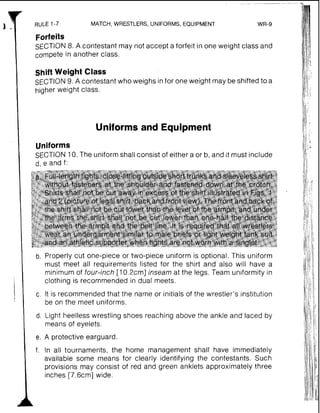RULE 1-7 MATCH, WRESTLERS, UNIFORMS, EQUIPMENT WR-9
Forfeits
SECTION8. A contestant may not accept a forfeit in one weight class and
compete in another class.
Shift Weight Class
SECTION9. A contestant who weighs infor one weight may be shifted to a
higher weight class.
Uniforms and Equipment
Uniforms
SECTION 10.The uniformshall consist of either a or b, a
cf, e and f:
nd it must include
b. Properly cut one-piece or two-piece uniform is optional. This uniform
must meet all requirements listed for the shirt and also will have a
minimum of four-inch [10.2cm] inseam at the legs. Team uniformity in
clothing is recommended in dual meets.
c. It is recommended that the name or initials of the wrestler's institution
be on the meet uniforms.
d. Light heelless wrestling shoes reaching above the ankle and laced by
means of eyelets.
e. A protective earguard.
f. In all tournaments, the home management shall have immediately
available some means for clearly identifying the contestants. Such
provisions may consist of red and green anklets approximately three
inches [7.6cm] wide.
 